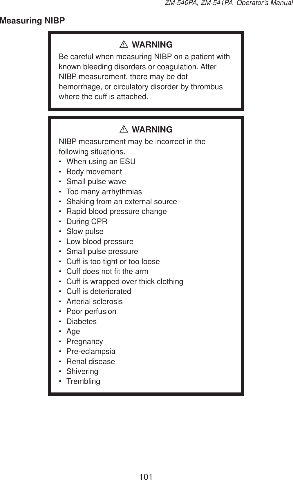 101ZM-540PA, ZM-541PA  Operator’s ManualMeasuring NIBPWARNINGBe careful when measuring NIBP on a patient with known bleeding disorders or coagulation. After NIBP measurement, there may be dot hemorrhage, or circulatory disorder by thrombus where the cuff is attached.WARNINGNIBP measurement may be incorrect in the following situations.•  When using an ESU• Body movement•  Small pulse wave•  Too many arrhythmias•  Shaking from an external source•  Rapid blood pressure change• During CPR• Slow pulse•  Low blood pressure•  Small pulse pressure•  Cuff is too tight or too loose•  Cuff does not fit the arm•  Cuff is wrapped over thick clothing•  Cuff is deteriorated• Arterial sclerosis• Poor perfusion• Diabetes• Age• Pregnancy• Pre-eclampsia• Renal disease• Shivering• Trembling