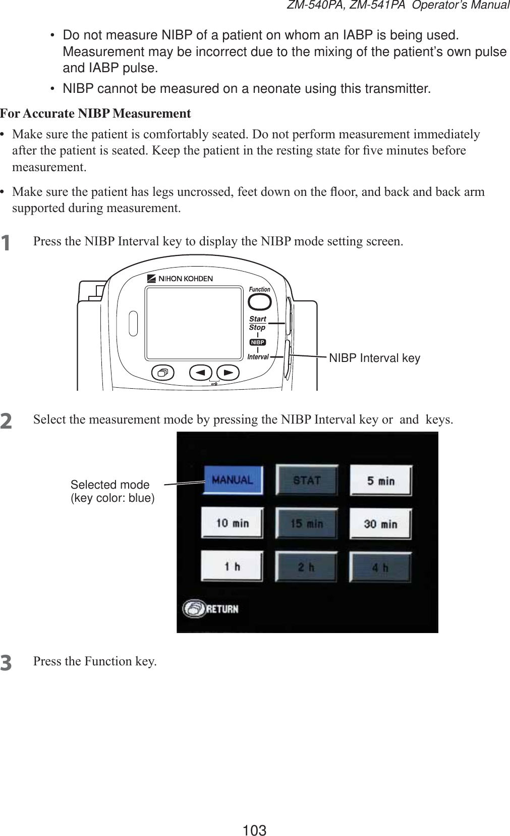 103ZM-540PA, ZM-541PA  Operator’s Manual•  Do not measure NIBP of a patient on whom an IABP is being used. Measurement may be incorrect due to the mixing of the patient’s own pulse and IABP pulse.•  NIBP cannot be measured on a neonate using this transmitter.For Accurate NIBP Measurement•  0DNHVXUHWKHSDWLHQWLVFRPIRUWDEO\VHDWHG&apos;RQRWSHUIRUPPHDVXUHPHQWLPPHGLDWHO\DIWHUWKHSDWLHQWLVVHDWHG.HHSWKHSDWLHQWLQWKHUHVWLQJVWDWHIRU¿YHPLQXWHVEHIRUHPHDVXUHPHQW•  0DNHVXUHWKHSDWLHQWKDVOHJVXQFURVVHGIHHWGRZQRQWKHÀRRUDQGEDFNDQGEDFNDUPVXSSRUWHGGXULQJPHDVXUHPHQW1 3UHVVWKH1,%3,QWHUYDONH\WRGLVSOD\WKH1,%3PRGHVHWWLQJVFUHHQNIBP Interval key2 6HOHFWWKHPHDVXUHPHQWPRGHE\SUHVVLQJWKH1,%3,QWHUYDONH\RUDQGNH\VSelected mode (key color: blue)3 3UHVVWKH)XQFWLRQNH\