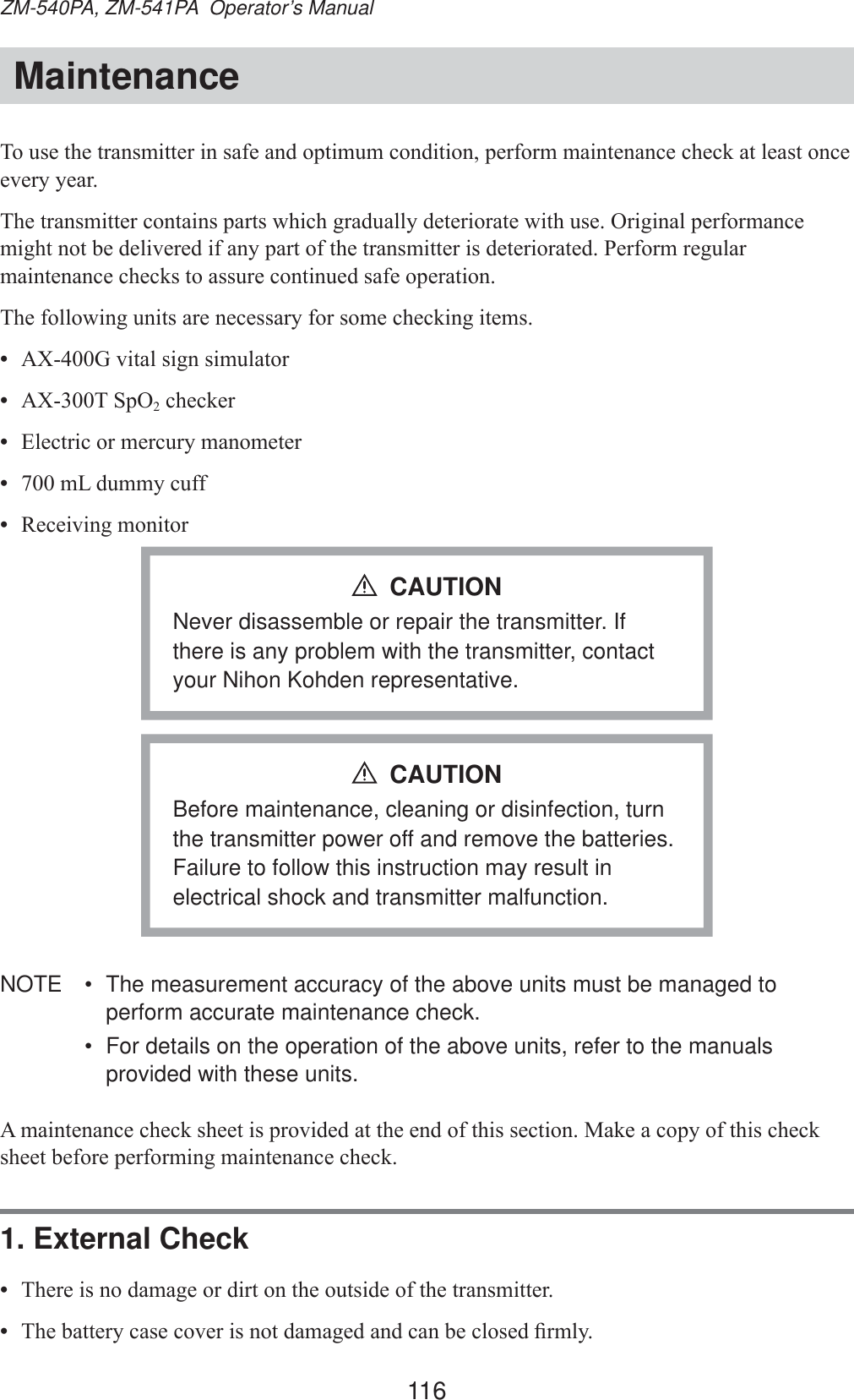 116ZM-540PA, ZM-541PA  Operator’s ManualMaintenance7RXVHWKHWUDQVPLWWHULQVDIHDQGRSWLPXPFRQGLWLRQSHUIRUPPDLQWHQDQFHFKHFNDWOHDVWRQFHHYHU\\HDU7KHWUDQVPLWWHUFRQWDLQVSDUWVZKLFKJUDGXDOO\GHWHULRUDWHZLWKXVH2ULJLQDOSHUIRUPDQFHPLJKWQRWEHGHOLYHUHGLIDQ\SDUWRIWKHWUDQVPLWWHULVGHWHULRUDWHG3HUIRUPUHJXODUPDLQWHQDQFHFKHFNVWRDVVXUHFRQWLQXHGVDIHRSHUDWLRQ7KHIROORZLQJXQLWVDUHQHFHVVDU\IRUVRPHFKHFNLQJLWHPV•  $;*YLWDOVLJQVLPXODWRU•  $;76S22FKHFNHU•  (OHFWULFRUPHUFXU\PDQRPHWHU•  P/GXPP\FXII•  5HFHLYLQJPRQLWRUNever disassemble or repair the transmitter. If there is any problem with the transmitter, contact your Nihon Kohden representative.CAUTIONBefore maintenance, cleaning or disinfection, turn the transmitter power off and remove the batteries. Failure to follow this instruction may result in electrical shock and transmitter malfunction.CAUTIONNOTE  •  The measurement accuracy of the above units must be managed to perform accurate maintenance check.•  For details on the operation of the above units, refer to the manuals provided with these units.$PDLQWHQDQFHFKHFNVKHHWLVSURYLGHGDWWKHHQGRIWKLVVHFWLRQ0DNHDFRS\RIWKLVFKHFNVKHHWEHIRUHSHUIRUPLQJPDLQWHQDQFHFKHFN1. External Check•  7KHUHLVQRGDPDJHRUGLUWRQWKHRXWVLGHRIWKHWUDQVPLWWHU•  7KHEDWWHU\FDVHFRYHULVQRWGDPDJHGDQGFDQEHFORVHG¿UPO\