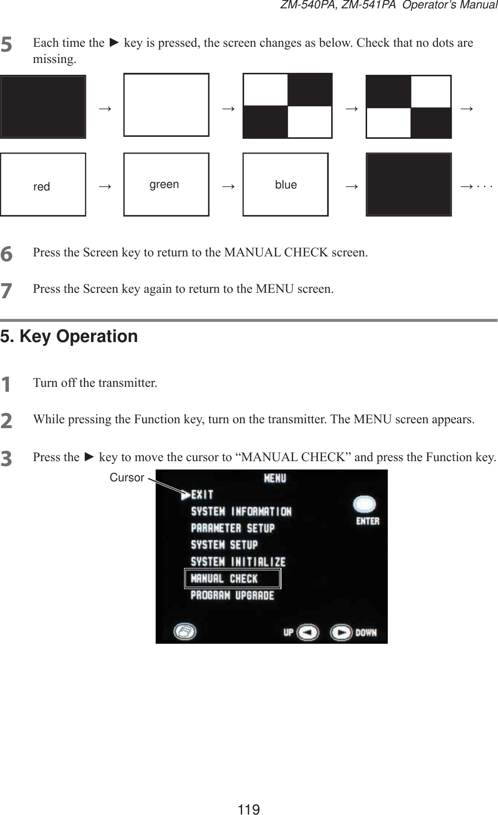 119ZM-540PA, ZM-541PA  Operator’s Manual5 (DFKWLPHWKHŹNH\LVSUHVVHGWKHVFUHHQFKDQJHVDVEHORZ&amp;KHFNWKDWQRGRWVDUHPLVVLQJ ĺ   ĺ   ĺ   ĺred ĺ green ĺ blue ĺ   ĺ6 3UHVVWKH6FUHHQNH\WRUHWXUQWRWKH0$18$/&amp;+(&amp;.VFUHHQ7 3UHVVWKH6FUHHQNH\DJDLQWRUHWXUQWRWKH0(18VFUHHQ5. Key Operation1 7XUQRIIWKHWUDQVPLWWHU2 :KLOHSUHVVLQJWKH)XQFWLRQNH\WXUQRQWKHWUDQVPLWWHU7KH0(18VFUHHQDSSHDUV3 3UHVVWKHŹNH\WRPRYHWKHFXUVRUWR³0$18$/&amp;+(&amp;.´DQGSUHVVWKH)XQFWLRQNH\Cursor