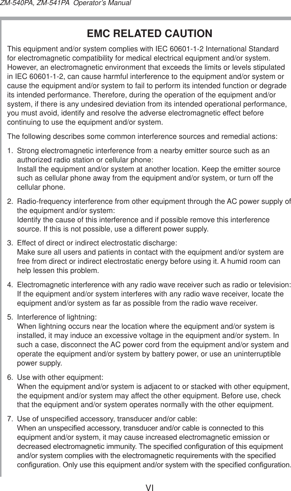 VIZM-540PA, ZM-541PA  Operator’s ManualEMC RELATED CAUTION This equipment and/or system complies with IEC 60601-1-2 International Standard for electromagnetic compatibility for medical electrical equipment and/or system. However, an electromagnetic environment that exceeds the limits or levels stipulated in IEC 60601-1-2, can cause harmful interference to the equipment and/or system or cause the equipment and/or system to fail to perform its intended function or degrade its intended performance. Therefore, during the operation of the equipment and/or system, if there is any undesired deviation from its intended operational performance, you must avoid, identify and resolve the adverse electromagnetic effect before continuing to use the equipment and/or system.The following describes some common interference sources and remedial actions:1.  Strong electromagnetic interference from a nearby emitter source such as an authorized radio station or cellular phone:  Install the equipment and/or system at another location. Keep the emitter source such as cellular phone away from the equipment and/or system, or turn off the cellular phone.2.  Radio-frequency interference from other equipment through the AC power supply of the equipment and/or system:  Identify the cause of this interference and if possible remove this interference source. If this is not possible, use a different power supply.3.  Effect of direct or indirect electrostatic discharge:  Make sure all users and patients in contact with the equipment and/or system are free from direct or indirect electrostatic energy before using it. A humid room can help lessen this problem.4.  Electromagnetic interference with any radio wave receiver such as radio or television:  If the equipment and/or system interferes with any radio wave receiver, locate the equipment and/or system as far as possible from the radio wave receiver.5.  Interference of lightning:  When lightning occurs near the location where the equipment and/or system is installed, it may induce an excessive voltage in the equipment and/or system. In such a case, disconnect the AC power cord from the equipment and/or system and operate the equipment and/or system by battery power, or use an uninterruptible power supply.6.  Use with other equipment:  When the equipment and/or system is adjacent to or stacked with other equipment, the equipment and/or system may affect the other equipment. Before use, check that the equipment and/or system operates normally with the other equipment. 8VHRIXQVSHFL¿HGDFFHVVRU\WUDQVGXFHUDQGRUFDEOH :KHQDQXQVSHFL¿HGDFFHVVRU\WUDQVGXFHUDQGRUFDEOHLVFRQQHFWHGWRWKLVequipment and/or system, it may cause increased electromagnetic emission or GHFUHDVHGHOHFWURPDJQHWLFLPPXQLW\7KHVSHFL¿HGFRQ¿JXUDWLRQRIWKLVHTXLSPHQWDQGRUV\VWHPFRPSOLHVZLWKWKHHOHFWURPDJQHWLFUHTXLUHPHQWVZLWKWKHVSHFL¿HGFRQ¿JXUDWLRQ2QO\XVHWKLVHTXLSPHQWDQGRUV\VWHPZLWKWKHVSHFL¿HGFRQ¿JXUDWLRQ