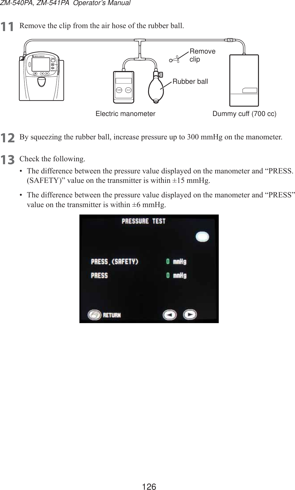 126ZM-540PA, ZM-541PA  Operator’s Manual11 5HPRYHWKHFOLSIURPWKHDLUKRVHRIWKHUXEEHUEDOOElectric manometerRubber ballRemove clipDummy cuff (700 cc)12 %\VTXHH]LQJWKHUXEEHUEDOOLQFUHDVHSUHVVXUHXSWRPP+JRQWKHPDQRPHWHU13 &amp;KHFNWKHIROORZLQJ 7KHGLIIHUHQFHEHWZHHQWKHSUHVVXUHYDOXHGLVSOD\HGRQWKHPDQRPHWHUDQG³35(666$)(7&lt;´YDOXHRQWKHWUDQVPLWWHULVZLWKLQPP+J 7KHGLIIHUHQFHEHWZHHQWKHSUHVVXUHYDOXHGLVSOD\HGRQWKHPDQRPHWHUDQG³35(66´YDOXHRQWKHWUDQVPLWWHULVZLWKLQPP+J