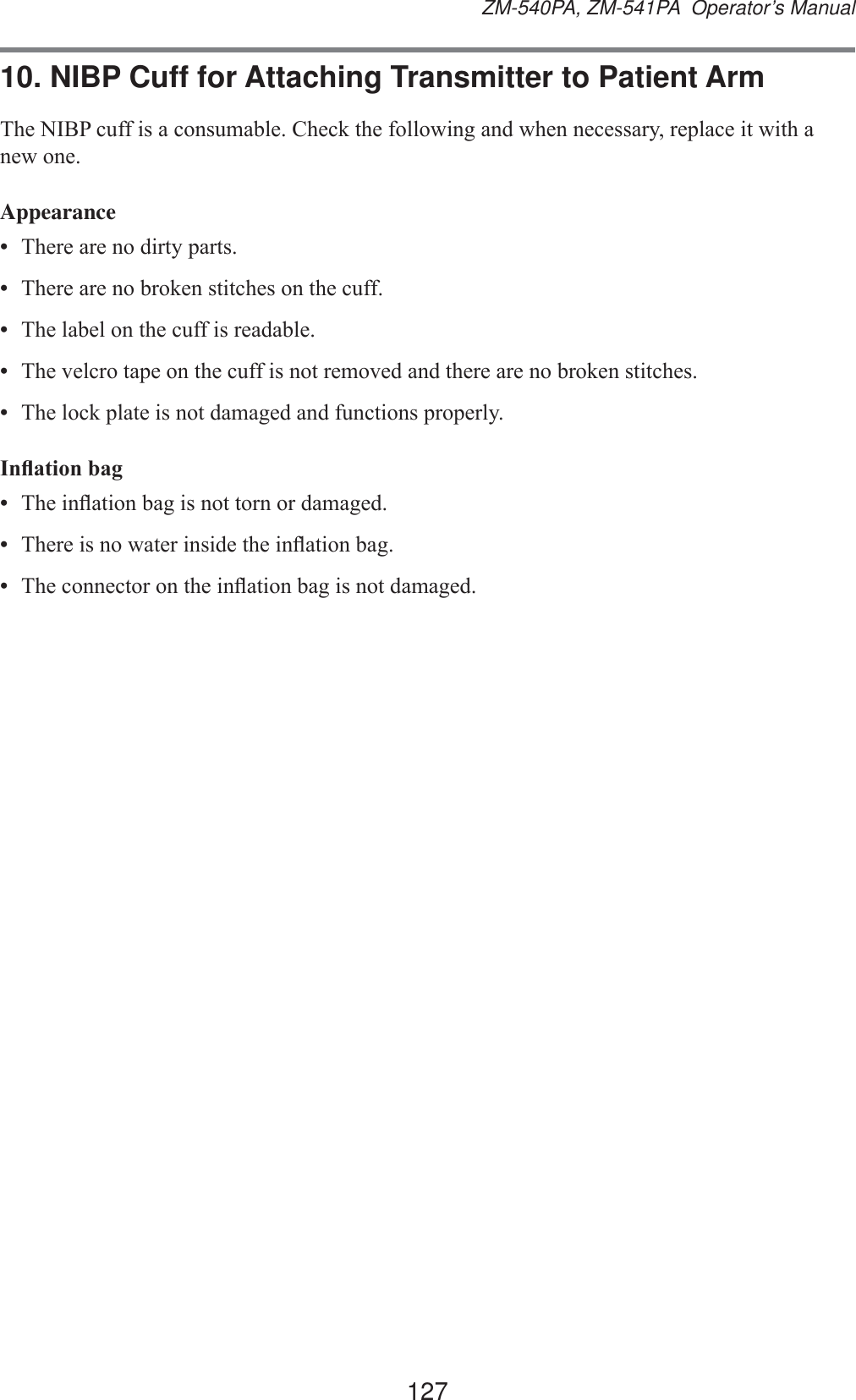 127ZM-540PA, ZM-541PA  Operator’s Manual10. NIBP Cuff for Attaching Transmitter to Patient Arm7KH1,%3FXIILVDFRQVXPDEOH&amp;KHFNWKHIROORZLQJDQGZKHQQHFHVVDU\UHSODFHLWZLWKDQHZRQHAppearance•  7KHUHDUHQRGLUW\SDUWV•  7KHUHDUHQREURNHQVWLWFKHVRQWKHFXII•  7KHODEHORQWKHFXIILVUHDGDEOH•  7KHYHOFURWDSHRQWKHFXIILVQRWUHPRYHGDQGWKHUHDUHQREURNHQVWLWFKHV•  7KHORFNSODWHLVQRWGDPDJHGDQGIXQFWLRQVSURSHUO\,QÀDWLRQEDJ•  7KHLQÀDWLRQEDJLVQRWWRUQRUGDPDJHG•  7KHUHLVQRZDWHULQVLGHWKHLQÀDWLRQEDJ•  7KHFRQQHFWRURQWKHLQÀDWLRQEDJLVQRWGDPDJHG