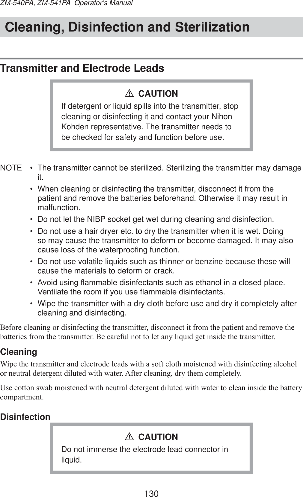 130ZM-540PA, ZM-541PA  Operator’s ManualCleaning, Disinfection and SterilizationTransmitter and Electrode LeadsIf detergent or liquid spills into the transmitter, stop cleaning or disinfecting it and contact your Nihon Kohden representative. The transmitter needs to be checked for safety and function before use.CAUTIONNOTE  •  The transmitter cannot be sterilized. Sterilizing the transmitter may damage it.•  When cleaning or disinfecting the transmitter, disconnect it from the patient and remove the batteries beforehand. Otherwise it may result in malfunction.•  Do not let the NIBP socket get wet during cleaning and disinfection.•  Do not use a hair dryer etc. to dry the transmitter when it is wet. Doing so may cause the transmitter to deform or become damaged. It may also FDXVHORVVRIWKHZDWHUSURR¿QJIXQFWLRQ•  Do not use volatile liquids such as thinner or benzine because these will cause the materials to deform or crack.•  $YRLGXVLQJÀDPPDEOHGLVLQIHFWDQWVVXFKDVHWKDQROLQDFORVHGSODFH9HQWLODWHWKHURRPLI\RXXVHÀDPPDEOHGLVLQIHFWDQWV•  Wipe the transmitter with a dry cloth before use and dry it completely after cleaning and disinfecting.%HIRUHFOHDQLQJRUGLVLQIHFWLQJWKHWUDQVPLWWHUGLVFRQQHFWLWIURPWKHSDWLHQWDQGUHPRYHWKHEDWWHULHVIURPWKHWUDQVPLWWHU%HFDUHIXOQRWWROHWDQ\OLTXLGJHWLQVLGHWKHWUDQVPLWWHUCleaning:LSHWKHWUDQVPLWWHUDQGHOHFWURGHOHDGVZLWKDVRIWFORWKPRLVWHQHGZLWKGLVLQIHFWLQJDOFRKRORUQHXWUDOGHWHUJHQWGLOXWHGZLWKZDWHU$IWHUFOHDQLQJGU\WKHPFRPSOHWHO\8VHFRWWRQVZDEPRLVWHQHGZLWKQHXWUDOGHWHUJHQWGLOXWHGZLWKZDWHUWRFOHDQLQVLGHWKHEDWWHU\FRPSDUWPHQWDisinfectionDo not immerse the electrode lead connector in liquid.CAUTION