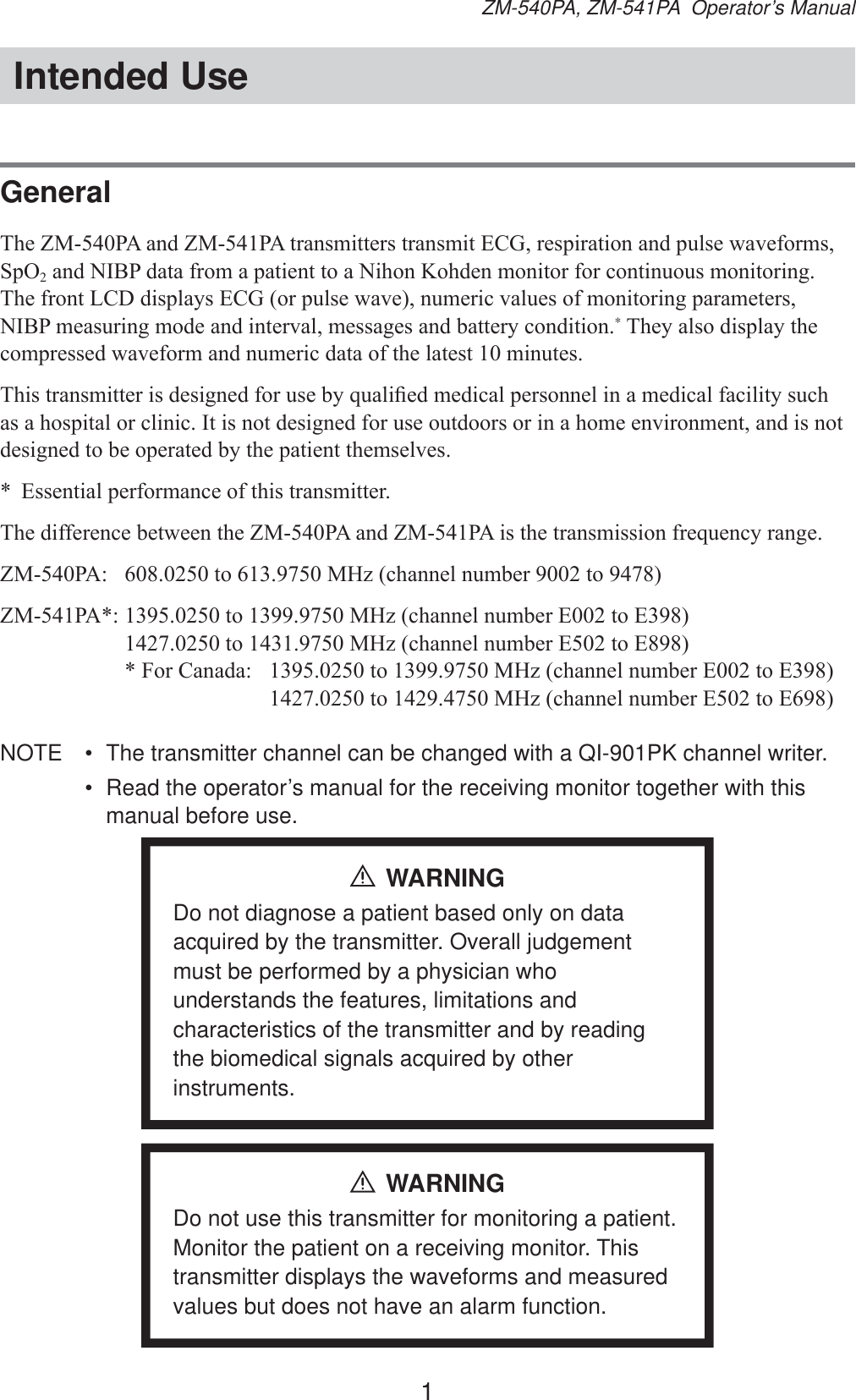 1ZM-540PA, ZM-541PA  Operator’s ManualIntended UseGeneral7KH=03$DQG=03$WUDQVPLWWHUVWUDQVPLW(&amp;*UHVSLUDWLRQDQGSXOVHZDYHIRUPV6S22DQG1,%3GDWDIURPDSDWLHQWWRD1LKRQ.RKGHQPRQLWRUIRUFRQWLQXRXVPRQLWRULQJ7KHIURQW/&amp;&apos;GLVSOD\V(&amp;*RUSXOVHZDYHQXPHULFYDOXHVRIPRQLWRULQJSDUDPHWHUV1,%3PHDVXULQJPRGHDQGLQWHUYDOPHVVDJHVDQGEDWWHU\FRQGLWLRQ*7KH\DOVRGLVSOD\WKHFRPSUHVVHGZDYHIRUPDQGQXPHULFGDWDRIWKHODWHVWPLQXWHV7KLVWUDQVPLWWHULVGHVLJQHGIRUXVHE\TXDOL¿HGPHGLFDOSHUVRQQHOLQDPHGLFDOIDFLOLW\VXFKDVDKRVSLWDORUFOLQLF,WLVQRWGHVLJQHGIRUXVHRXWGRRUVRULQDKRPHHQYLURQPHQWDQGLVQRWGHVLJQHGWREHRSHUDWHGE\WKHSDWLHQWWKHPVHOYHV (VVHQWLDOSHUIRUPDQFHRIWKLVWUDQVPLWWHU7KHGLIIHUHQFHEHWZHHQWKH=03$DQG=03$LVWKHWUDQVPLVVLRQIUHTXHQF\UDQJH=03$ WR0+]FKDQQHOQXPEHUWR=03$WR0+]FKDQQHOQXPEHU(WR(  WR0+]FKDQQHOQXPEHU(WR(  )RU&amp;DQDGD WR0+]FKDQQHOQXPEHU(WR(    WR0+]FKDQQHOQXPEHU(WR(NOTE  •  The transmitter channel can be changed with a QI-901PK channel writer.•  Read the operator’s manual for the receiving monitor together with this manual before use.WARNINGDo not diagnose a patient based only on data acquired by the transmitter. Overall judgement must be performed by a physician who understands the features, limitations and characteristics of the transmitter and by reading the biomedical signals acquired by other instruments.WARNINGDo not use this transmitter for monitoring a patient. Monitor the patient on a receiving monitor. This transmitter displays the waveforms and measured values but does not have an alarm function.