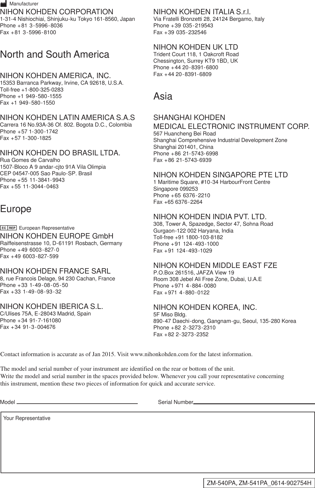 Serial NumberModelYour RepresentativeContact information is accurate as of Jan 2015. Visit www.nihonkohden.com for the latest information.The model and serial number of your instrument are identified on the rear or bottom of the unit.Write the model and serial number in the spaces provided below. Whenever you call your representative concerningthis instrument, mention these two pieces of information for quick and accurate service.       ManufacturerNIHON KOHDEN CORPORATION1-31-4 Nishiochiai, Shinjuku-ku Tokyo 161-8560, JapanPhone +81 3-5996-8036    Fax +81 3-5996-8100 North and South AmericaNIHON KOHDEN AMERICA, INC.15353 Barranca Parkway, Irvine, CA 92618, U.S.A.Toll-free +1-800-325-0283   Phone +1 949-580-1555    Fax +1 949-580-1550NIHON KOHDEN LATIN AMERICA S.A.S Carrera 16 No.93A-36 Of. 802. Bogota D.C., ColombiaPhone +57 1-300-1742    Fax +57 1-300-1825NIHON KOHDEN DO BRASIL LTDA.  Rua Gomes de Carvalho1507-Bloco A 9 andar-cjto 91A Vila OlimpiaCEP 04547-005 Sao Paulo-SP. BrasilPhone +55 11-3841-9943    Fax +55 11-3044-0463Europe              European RepresentativeNIHON KOHDEN EUROPE GmbHRaiffeisenstrasse 10, D-61191 Rosbach, GermanyPhone +49 6003-827-0    Fax +49 6003-827-599NIHON KOHDEN FRANCE SARL8, rue Francois Delage, 94 230 Cachan, FrancePhone +33 1-49-08-05-50    Fax +33 1-49-08-93-32NIHON KOHDEN IBERICA S.L.C/Ulises 75A, E-28043 Madrid, SpainPhone +34 91-7-161080    Fax +34 91-3-004676NIHON KOHDEN ITALIA S.r.l.Via Fratelli Bronzetti 28, 24124 Bergamo, Italy     Phone +39 035-219543    Fax +39 035-232546NIHON KOHDEN UK LTDTrident Court 118, 1 Oakcroft RoadChessington, Surrey KT9 1BD, UKPhone +44 20-8391-6800    Fax +44 20-8391-6809AsiaSHANGHAI KOHDEN MEDICAL ELECTRONIC INSTRUMENT CORP.  567 Huancheng Bei RoadShanghai Comprehensive Industrial Development ZoneShanghai 201401, ChinaPhone +86 21-5743-6998Fax +86 21-5743-6939   NIHON KOHDEN SINGAPORE PTE LTD1 Maritime Square, #10-34 HarbourFront CentreSingapore 099253Phone +65 6376-2210    Fax +65 6376-2264NIHON KOHDEN INDIA PVT. LTD. 308, Tower A, Spazedge, Sector 47, Sohna RoadGurgaon-122 002 Haryana, IndiaToll-free +91 1800-103-8182   Phone +91 124-493-1000    Fax +91 124-493-1029NIHON KOHDEN MIDDLE EAST FZE  P.O.Box 261516, JAFZA View 19Room 308 Jebel Ali Free Zone, Dubai, U.A.EPhone +971 4-884-0080    Fax +971 4-880-0122NIHON KOHDEN KOREA, INC.5F Miso Bldg.890-47 Daechi-dong, Gangnam-gu, Seoul, 135-280 KoreaPhone +82 2-3273-2310    Fax +82 2-3273-2352  ZM-540PA, ZM-541PA_0614-902754H