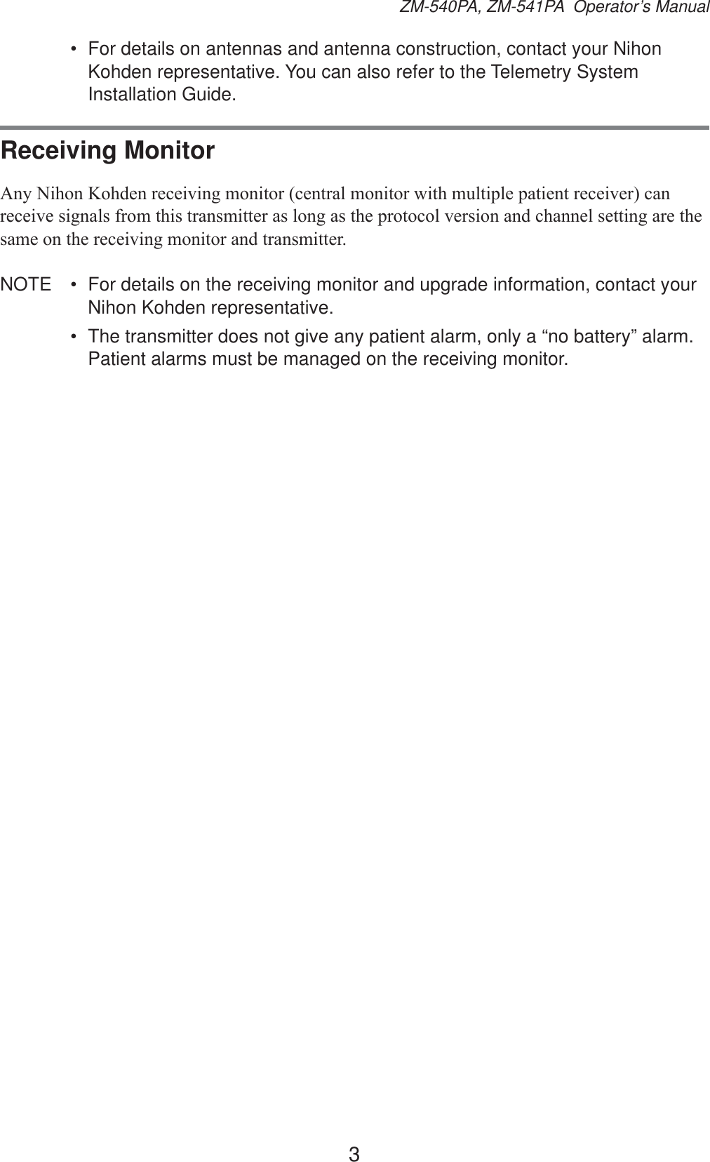 3ZM-540PA, ZM-541PA  Operator’s Manual•  For details on antennas and antenna construction, contact your Nihon Kohden representative. You can also refer to the Telemetry System Installation Guide.Receiving Monitor$Q\1LKRQ.RKGHQUHFHLYLQJPRQLWRUFHQWUDOPRQLWRUZLWKPXOWLSOHSDWLHQWUHFHLYHUFDQUHFHLYHVLJQDOVIURPWKLVWUDQVPLWWHUDVORQJDVWKHSURWRFROYHUVLRQDQGFKDQQHOVHWWLQJDUHWKHVDPHRQWKHUHFHLYLQJPRQLWRUDQGWUDQVPLWWHUNOTE  •  For details on the receiving monitor and upgrade information, contact your Nihon Kohden representative.•  The transmitter does not give any patient alarm, only a “no battery” alarm. Patient alarms must be managed on the receiving monitor.