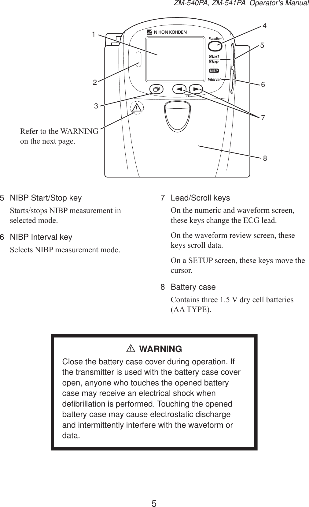 5ZM-540PA, ZM-541PA  Operator’s Manual123456785HIHUWRWKH:$51,1*RQWKHQH[WSDJH5  NIBP Start/Stop key6WDUWVVWRSV1,%3PHDVXUHPHQWLQVHOHFWHGPRGH6  NIBP Interval key6HOHFWV1,%3PHDVXUHPHQWPRGH7 Lead/Scroll keys2QWKHQXPHULFDQGZDYHIRUPVFUHHQWKHVHNH\VFKDQJHWKH(&amp;*OHDG2QWKHZDYHIRUPUHYLHZVFUHHQWKHVHNH\VVFUROOGDWD2QD6(783VFUHHQWKHVHNH\VPRYHWKHFXUVRU8 Battery case&amp;RQWDLQVWKUHH9GU\FHOOEDWWHULHV$$7&lt;3(WARNINGClose the battery case cover during operation. If the transmitter is used with the battery case cover open, anyone who touches the opened battery case may receive an electrical shock when defibrillation is performed. Touching the opened battery case may cause electrostatic discharge and intermittently interfere with the waveform or data.