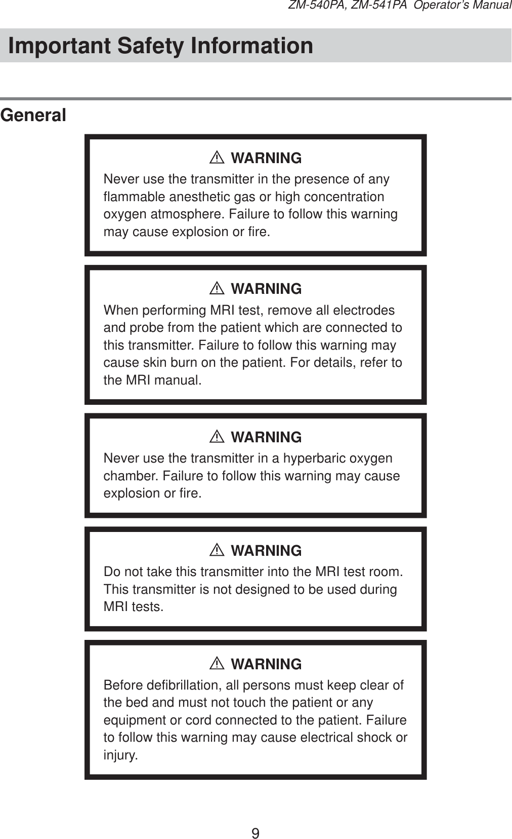 9ZM-540PA, ZM-541PA  Operator’s ManualImportant Safety InformationGeneralWARNINGNever use the transmitter in the presence of any flammable anesthetic gas or high concentration oxygen atmosphere. Failure to follow this warning may cause explosion or fire.WARNINGWhen performing MRI test, remove all electrodes and probe from the patient which are connected to this transmitter. Failure to follow this warning may cause skin burn on the patient. For details, refer to the MRI manual.WARNINGNever use the transmitter in a hyperbaric oxygen chamber. Failure to follow this warning may cause explosion or fire.WARNINGDo not take this transmitter into the MRI test room. This transmitter is not designed to be used during MRI tests.WARNINGBefore defibrillation, all persons must keep clear of the bed and must not touch the patient or any equipment or cord connected to the patient. Failure to follow this warning may cause electrical shock or injury.