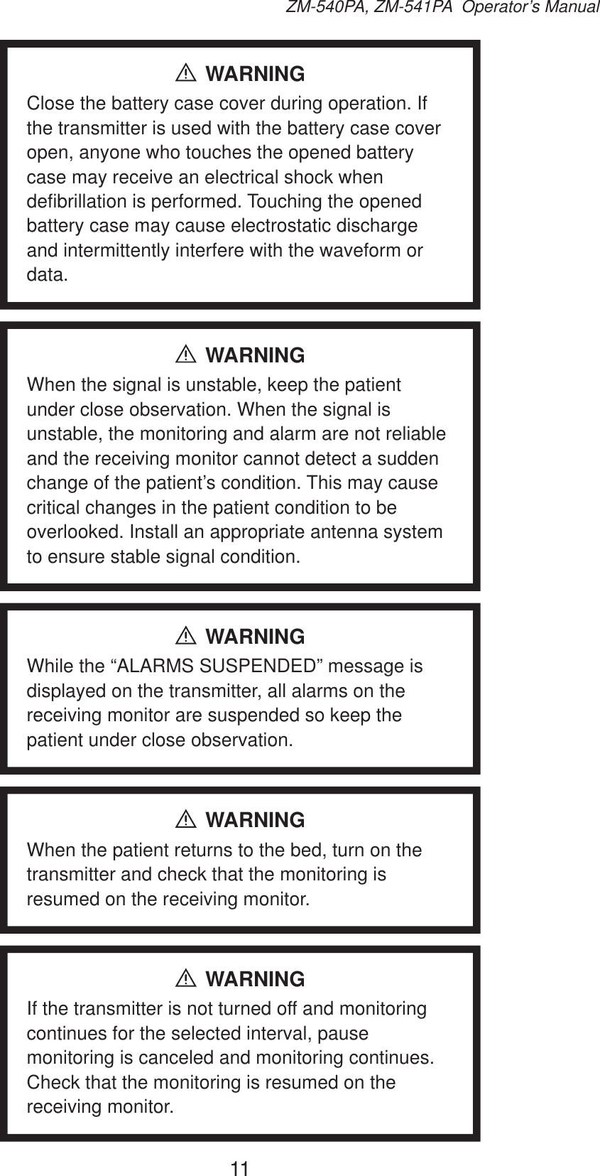 11ZM-540PA, ZM-541PA  Operator’s ManualWARNINGClose the battery case cover during operation. If the transmitter is used with the battery case cover open, anyone who touches the opened battery case may receive an electrical shock when defibrillation is performed. Touching the opened battery case may cause electrostatic discharge and intermittently interfere with the waveform or data.WARNINGWhen the signal is unstable, keep the patient under close observation. When the signal is unstable, the monitoring and alarm are not reliable and the receiving monitor cannot detect a sudden change of the patient’s condition. This may cause critical changes in the patient condition to be overlooked. Install an appropriate antenna system to ensure stable signal condition.WARNINGWhile the “ALARMS SUSPENDED” message is displayed on the transmitter, all alarms on the receiving monitor are suspended so keep the patient under close observation.WARNINGWhen the patient returns to the bed, turn on the transmitter and check that the monitoring is resumed on the receiving monitor.WARNINGIf the transmitter is not turned off and monitoring continues for the selected interval, pause monitoring is canceled and monitoring continues. Check that the monitoring is resumed on the receiving monitor.