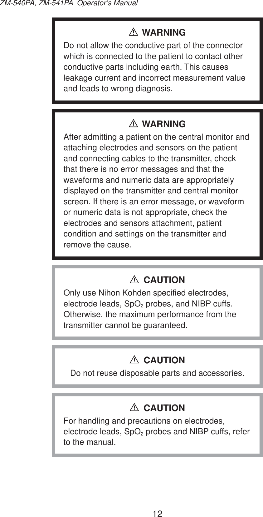 12ZM-540PA, ZM-541PA  Operator’s ManualWARNINGDo not allow the conductive part of the connector which is connected to the patient to contact other conductive parts including earth. This causes leakage current and incorrect measurement value and leads to wrong diagnosis.WARNINGAfter admitting a patient on the central monitor and attaching electrodes and sensors on the patient and connecting cables to the transmitter, check that there is no error messages and that the waveforms and numeric data are appropriately displayed on the transmitter and central monitor screen. If there is an error message, or waveform or numeric data is not appropriate, check the electrodes and sensors attachment, patient condition and settings on the transmitter and remove the cause.Only use Nihon Kohden specified electrodes, electrode leads, SpO2 probes, and NIBP cuffs. Otherwise, the maximum performance from the transmitter cannot be guaranteed.CAUTIONDo not reuse disposable parts and accessories.CAUTIONFor handling and precautions on electrodes, electrode leads, SpO2 probes and NIBP cuffs, refer to the manual.CAUTION