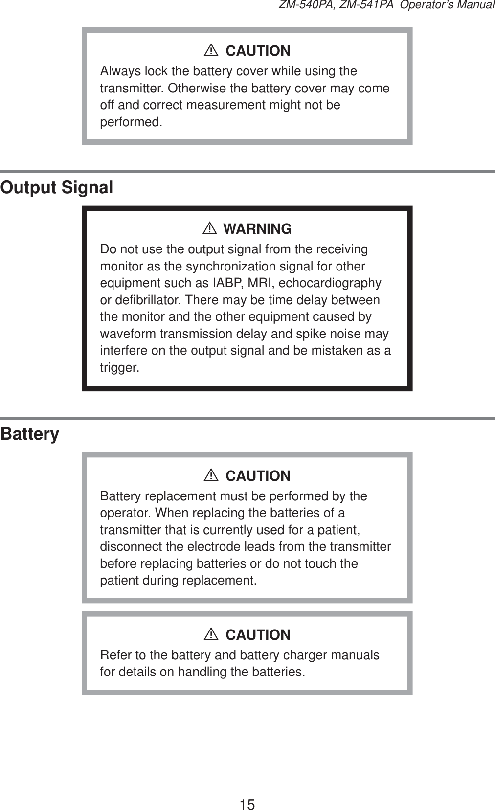 15ZM-540PA, ZM-541PA  Operator’s ManualAlways lock the battery cover while using the transmitter. Otherwise the battery cover may come off and correct measurement might not be performed.CAUTIONOutput SignalWARNINGDo not use the output signal from the receiving monitor as the synchronization signal for other equipment such as IABP, MRI, echocardiography or defibrillator. There may be time delay between the monitor and the other equipment caused by waveform transmission delay and spike noise may interfere on the output signal and be mistaken as a trigger.BatteryBattery replacement must be performed by the operator. When replacing the batteries of a transmitter that is currently used for a patient, disconnect the electrode leads from the transmitter before replacing batteries or do not touch the patient during replacement.CAUTIONRefer to the battery and battery charger manuals for details on handling the batteries.CAUTION