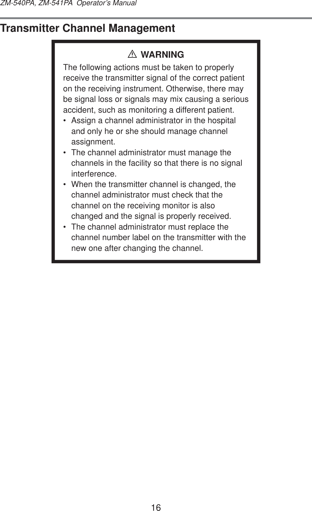 16ZM-540PA, ZM-541PA  Operator’s ManualTransmitter Channel ManagementWARNINGThe following actions must be taken to properly receive the transmitter signal of the correct patient on the receiving instrument. Otherwise, there may be signal loss or signals may mix causing a serious accident, such as monitoring a different patient.•  Assign a channel administrator in the hospital and only he or she should manage channel assignment.•  The channel administrator must manage the channels in the facility so that there is no signal interference.•  When the transmitter channel is changed, the channel administrator must check that the channel on the receiving monitor is also changed and the signal is properly received.•  The channel administrator must replace the channel number label on the transmitter with the new one after changing the channel.