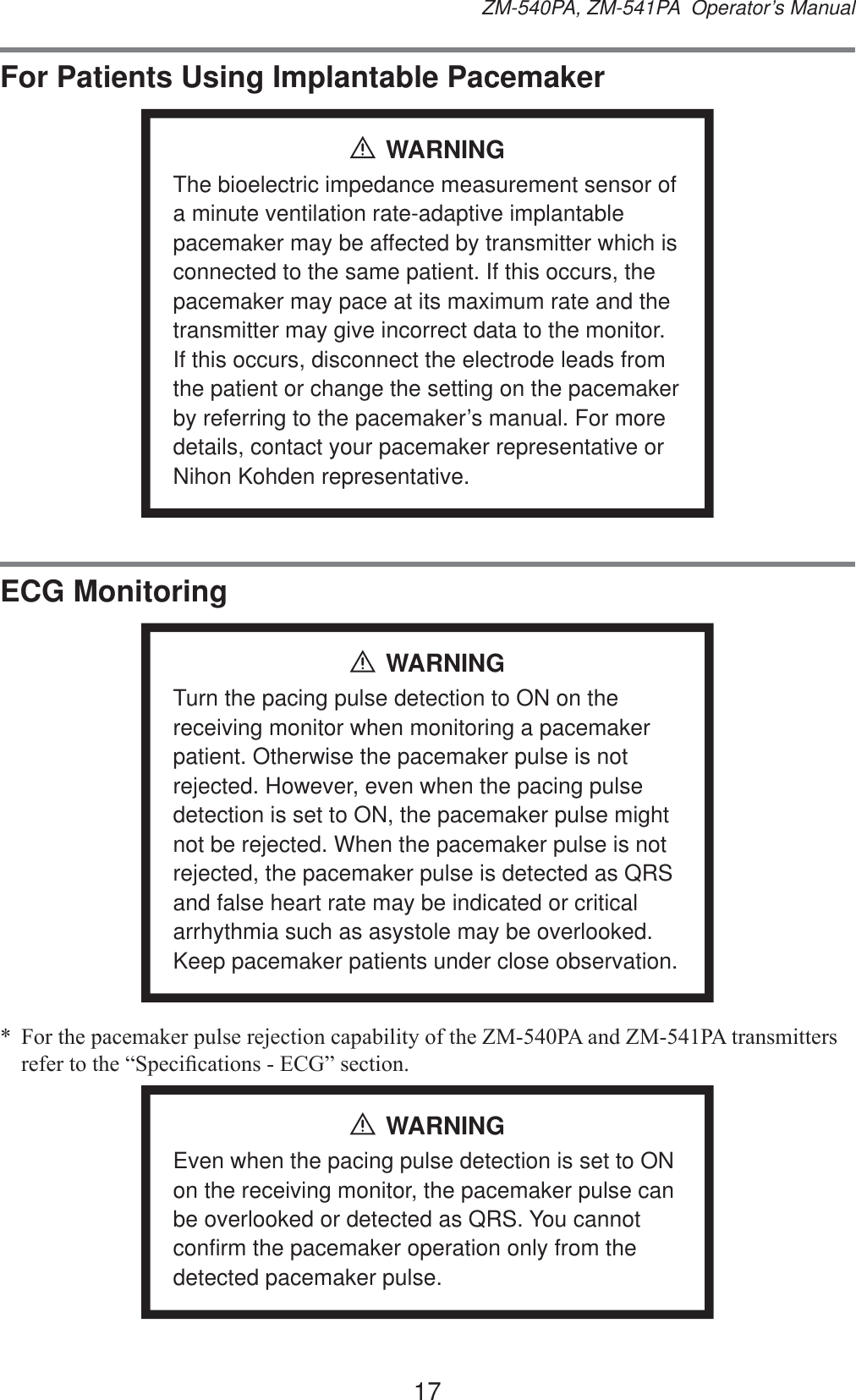 17ZM-540PA, ZM-541PA  Operator’s ManualFor Patients Using Implantable PacemakerWARNINGThe bioelectric impedance measurement sensor of a minute ventilation rate-adaptive implantable pacemaker may be affected by transmitter which is connected to the same patient. If this occurs, the pacemaker may pace at its maximum rate and the transmitter may give incorrect data to the monitor. If this occurs, disconnect the electrode leads from the patient or change the setting on the pacemaker by referring to the pacemaker’s manual. For more details, contact your pacemaker representative or Nihon Kohden representative.ECG MonitoringWARNINGTurn the pacing pulse detection to ON on the receiving monitor when monitoring a pacemaker patient. Otherwise the pacemaker pulse is not rejected. However, even when the pacing pulse detection is set to ON, the pacemaker pulse might not be rejected. When the pacemaker pulse is not rejected, the pacemaker pulse is detected as QRS and false heart rate may be indicated or critical arrhythmia such as asystole may be overlooked. Keep pacemaker patients under close observation. )RUWKHSDFHPDNHUSXOVHUHMHFWLRQFDSDELOLW\RIWKH=03$DQG=03$WUDQVPLWWHUVUHIHUWRWKH³6SHFL¿FDWLRQV(&amp;*´VHFWLRQWARNINGEven when the pacing pulse detection is set to ON on the receiving monitor, the pacemaker pulse can be overlooked or detected as QRS. You cannot confirm the pacemaker operation only from the detected pacemaker pulse.