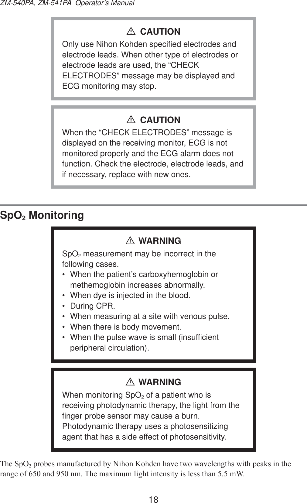 18ZM-540PA, ZM-541PA  Operator’s ManualOnly use Nihon Kohden specified electrodes and electrode leads. When other type of electrodes or electrode leads are used, the “CHECK ELECTRODES” message may be displayed and ECG monitoring may stop.CAUTIONWhen the “CHECK ELECTRODES” message is displayed on the receiving monitor, ECG is not monitored properly and the ECG alarm does not function. Check the electrode, electrode leads, and if necessary, replace with new ones.CAUTIONSpO2 MonitoringWARNINGSpO2 measurement may be incorrect in the following cases.•  When the patient’s carboxyhemoglobin or methemoglobin increases abnormally.•  When dye is injected in the blood.• During CPR.•  When measuring at a site with venous pulse.•  When there is body movement.•  When the pulse wave is small (insufficient peripheral circulation).WARNINGWhen monitoring SpO2 of a patient who is receiving photodynamic therapy, the light from the finger probe sensor may cause a burn. Photodynamic therapy uses a photosensitizing agent that has a side effect of photosensitivity.7KH6S22SUREHVPDQXIDFWXUHGE\1LKRQ.RKGHQKDYHWZRZDYHOHQJWKVZLWKSHDNVLQWKHUDQJHRIDQGQP7KHPD[LPXPOLJKWLQWHQVLW\LVOHVVWKDQP: