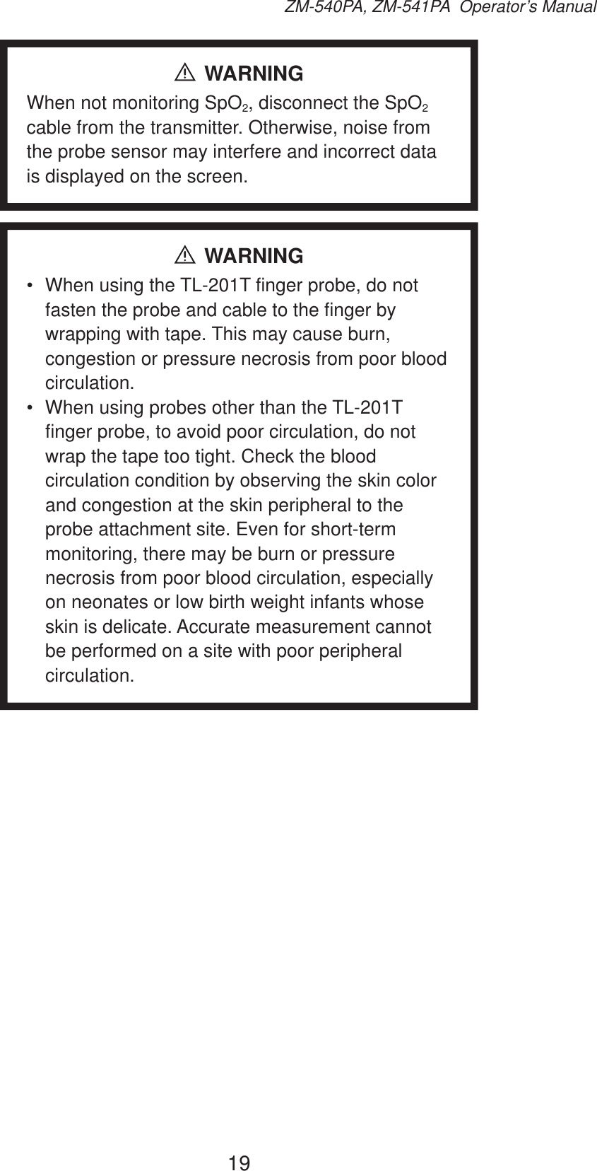 19ZM-540PA, ZM-541PA  Operator’s ManualWARNINGWhen not monitoring SpO2, disconnect the SpO2 cable from the transmitter. Otherwise, noise from the probe sensor may interfere and incorrect data is displayed on the screen.WARNING•  When using the TL-201T finger probe, do not fasten the probe and cable to the finger by wrapping with tape. This may cause burn, congestion or pressure necrosis from poor blood circulation.•  When using probes other than the TL-201T finger probe, to avoid poor circulation, do not wrap the tape too tight. Check the blood circulation condition by observing the skin color and congestion at the skin peripheral to the probe attachment site. Even for short-term monitoring, there may be burn or pressure necrosis from poor blood circulation, especially on neonates or low birth weight infants whose skin is delicate. Accurate measurement cannot be performed on a site with poor peripheral circulation.