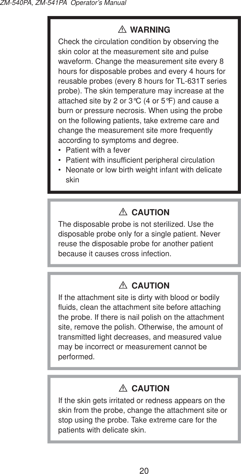 20ZM-540PA, ZM-541PA  Operator’s ManualWARNINGCheck the circulation condition by observing the skin color at the measurement site and pulse waveform. Change the measurement site every 8 hours for disposable probes and every 4 hours for reusable probes (every 8 hours for TL-631T series probe). The skin temperature may increase at the attached site by 2 or 3°C (4 or 5°F) and cause a burn or pressure necrosis. When using the probe on the following patients, take extreme care and change the measurement site more frequently according to symptoms and degree.•  Patient with a fever•  Patient with insufficient peripheral circulation•  Neonate or low birth weight infant with delicate skinThe disposable probe is not sterilized. Use the disposable probe only for a single patient. Never reuse the disposable probe for another patient because it causes cross infection.CAUTIONIf the attachment site is dirty with blood or bodily fluids, clean the attachment site before attaching the probe. If there is nail polish on the attachment site, remove the polish. Otherwise, the amount of transmitted light decreases, and measured value may be incorrect or measurement cannot be performed.CAUTIONIf the skin gets irritated or redness appears on the skin from the probe, change the attachment site or stop using the probe. Take extreme care for the patients with delicate skin.CAUTION