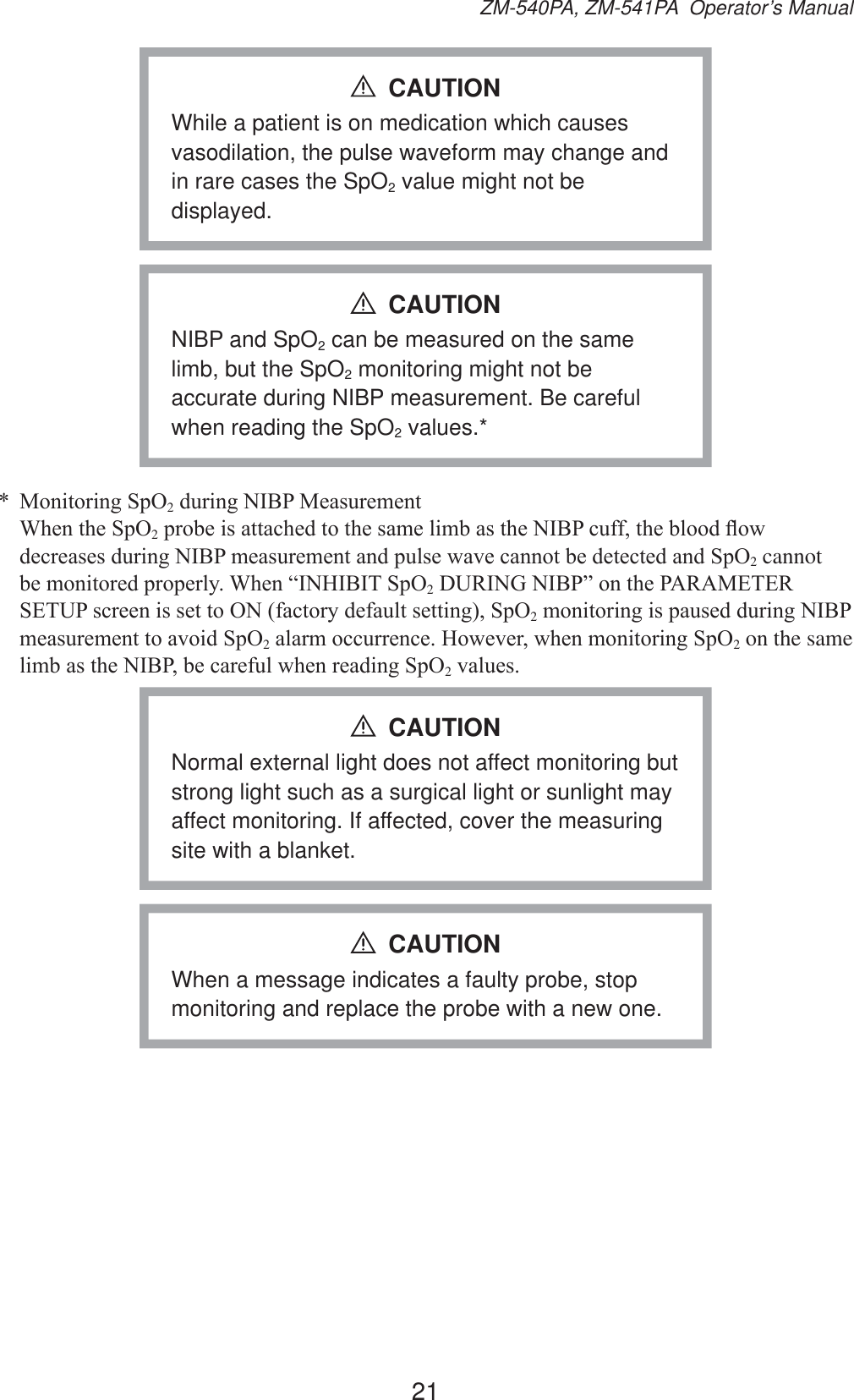 21ZM-540PA, ZM-541PA  Operator’s ManualWhile a patient is on medication which causes vasodilation, the pulse waveform may change and in rare cases the SpO2 value might not be displayed.CAUTIONNIBP and SpO2 can be measured on the same limb, but the SpO2 monitoring might not be accurate during NIBP measurement. Be careful when reading the SpO2 values.*CAUTION 0RQLWRULQJ6S22GXULQJ1,%30HDVXUHPHQW :KHQWKH6S22SUREHLVDWWDFKHGWRWKHVDPHOLPEDVWKH1,%3FXIIWKHEORRGÀRZGHFUHDVHVGXULQJ1,%3PHDVXUHPHQWDQGSXOVHZDYHFDQQRWEHGHWHFWHGDQG6S22 cannot EHPRQLWRUHGSURSHUO\:KHQ³,1+,%,76S22&apos;85,1*1,%3´RQWKH3$5$0(7(56(783VFUHHQLVVHWWR21IDFWRU\GHIDXOWVHWWLQJ6S22PRQLWRULQJLVSDXVHGGXULQJ1,%3PHDVXUHPHQWWRDYRLG6S22DODUPRFFXUUHQFH+RZHYHUZKHQPRQLWRULQJ6S22 on the same OLPEDVWKH1,%3EHFDUHIXOZKHQUHDGLQJ6S22YDOXHVNormal external light does not affect monitoring but strong light such as a surgical light or sunlight may affect monitoring. If affected, cover the measuring site with a blanket.CAUTIONWhen a message indicates a faulty probe, stop monitoring and replace the probe with a new one.CAUTION