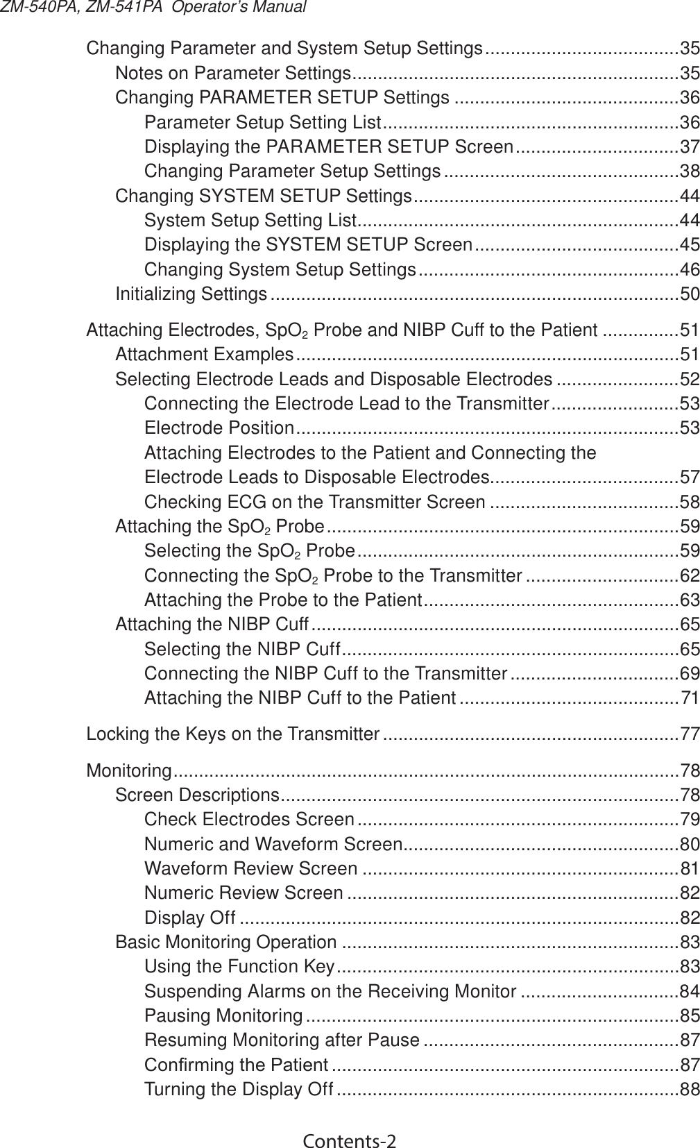 Contents-2ZM-540PA, ZM-541PA  Operator’s ManualChanging Parameter and System Setup Settings ......................................35Notes on Parameter Settings ................................................................35Changing PARAMETER SETUP Settings ............................................36Parameter Setup Setting List ..........................................................36Displaying the PARAMETER SETUP Screen ................................37Changing Parameter Setup Settings ..............................................38Changing SYSTEM SETUP Settings ....................................................44System Setup Setting List ...............................................................44Displaying the SYSTEM SETUP Screen ........................................45Changing System Setup Settings ...................................................46Initializing Settings ................................................................................50Attaching Electrodes, SpO2 Probe and NIBP Cuff to the Patient ...............51Attachment Examples ...........................................................................51Selecting Electrode Leads and Disposable Electrodes ........................52Connecting the Electrode Lead to the Transmitter .........................53Electrode Position ...........................................................................53Attaching Electrodes to the Patient and Connecting the Electrode Leads to Disposable Electrodes.....................................57Checking ECG on the Transmitter Screen .....................................58Attaching the SpO2 Probe .....................................................................59Selecting the SpO2 Probe ...............................................................59Connecting the SpO2 Probe to the Transmitter ..............................62Attaching the Probe to the Patient ..................................................63Attaching the NIBP Cuff ........................................................................65Selecting the NIBP Cuff ..................................................................65Connecting the NIBP Cuff to the Transmitter .................................69Attaching the NIBP Cuff to the Patient ...........................................71Locking the Keys on the Transmitter ..........................................................77Monitoring ...................................................................................................78Screen Descriptions ..............................................................................78Check Electrodes Screen ...............................................................79Numeric and Waveform Screen ......................................................80Waveform Review Screen ..............................................................81Numeric Review Screen .................................................................82Display Off ......................................................................................82Basic Monitoring Operation ..................................................................83Using the Function Key ...................................................................83Suspending Alarms on the Receiving Monitor ...............................84Pausing Monitoring .........................................................................85Resuming Monitoring after Pause ..................................................87&amp;RQ¿UPLQJWKH3DWLHQW ....................................................................87Turning the Display Off ...................................................................88
