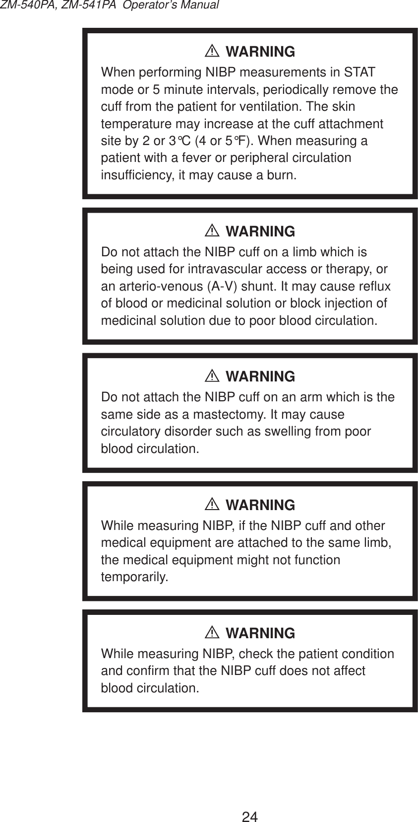 24ZM-540PA, ZM-541PA  Operator’s ManualWARNINGWhen performing NIBP measurements in STAT mode or 5 minute intervals, periodically remove the cuff from the patient for ventilation. The skin temperature may increase at the cuff attachment site by 2 or 3°C (4 or 5°F). When measuring a patient with a fever or peripheral circulation insufficiency, it may cause a burn.WARNINGDo not attach the NIBP cuff on a limb which is being used for intravascular access or therapy, or an arterio-venous (A-V) shunt. It may cause reflux of blood or medicinal solution or block injection of medicinal solution due to poor blood circulation.WARNINGDo not attach the NIBP cuff on an arm which is the same side as a mastectomy. It may cause circulatory disorder such as swelling from poor blood circulation.WARNINGWhile measuring NIBP, if the NIBP cuff and other medical equipment are attached to the same limb, the medical equipment might not function temporarily.WARNINGWhile measuring NIBP, check the patient condition and confirm that the NIBP cuff does not affect blood circulation.