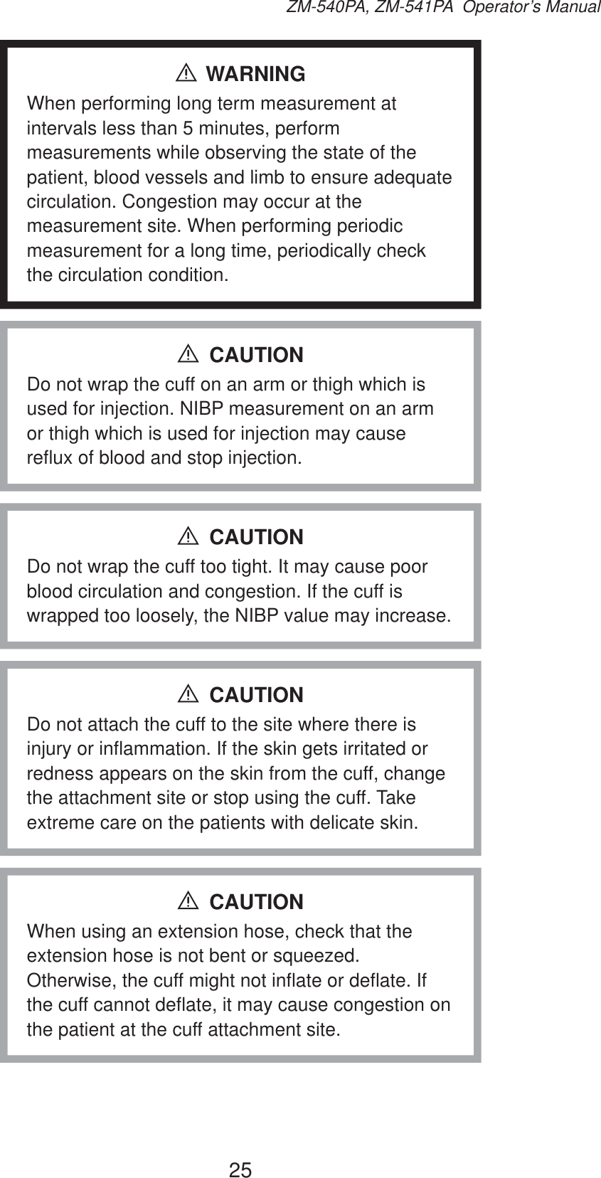 25ZM-540PA, ZM-541PA  Operator’s ManualWARNINGWhen performing long term measurement at intervals less than 5 minutes, perform measurements while observing the state of the patient, blood vessels and limb to ensure adequate circulation. Congestion may occur at the measurement site. When performing periodic measurement for a long time, periodically check the circulation condition.Do not wrap the cuff on an arm or thigh which is used for injection. NIBP measurement on an arm or thigh which is used for injection may cause reflux of blood and stop injection.CAUTIONDo not wrap the cuff too tight. It may cause poor blood circulation and congestion. If the cuff is wrapped too loosely, the NIBP value may increase.CAUTIONDo not attach the cuff to the site where there is injury or inflammation. If the skin gets irritated or redness appears on the skin from the cuff, change the attachment site or stop using the cuff. Take extreme care on the patients with delicate skin.CAUTIONWhen using an extension hose, check that the extension hose is not bent or squeezed. Otherwise, the cuff might not inflate or deflate. If the cuff cannot deflate, it may cause congestion on the patient at the cuff attachment site.CAUTION