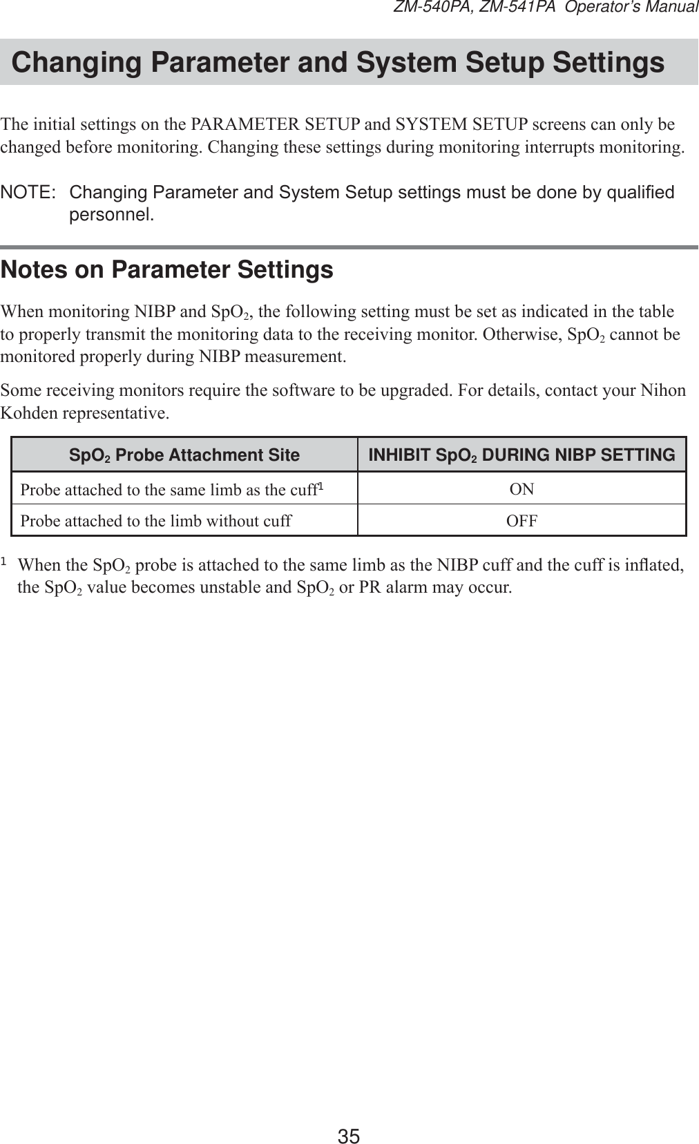 35ZM-540PA, ZM-541PA  Operator’s ManualChanging Parameter and System Setup Settings7KHLQLWLDOVHWWLQJVRQWKH3$5$0(7(56(783DQG6&lt;67(06(783VFUHHQVFDQRQO\EHFKDQJHGEHIRUHPRQLWRULQJ&amp;KDQJLQJWKHVHVHWWLQJVGXULQJPRQLWRULQJLQWHUUXSWVPRQLWRULQJNOTE:  &amp;KDQJLQJ3DUDPHWHUDQG6\VWHP6HWXSVHWWLQJVPXVWEHGRQHE\TXDOL¿HGpersonnel.Notes on Parameter Settings:KHQPRQLWRULQJ1,%3DQG6S22WKHIROORZLQJVHWWLQJPXVWEHVHWDVLQGLFDWHGLQWKHWDEOHWRSURSHUO\WUDQVPLWWKHPRQLWRULQJGDWDWRWKHUHFHLYLQJPRQLWRU2WKHUZLVH6S22 cannot be PRQLWRUHGSURSHUO\GXULQJ1,%3PHDVXUHPHQW6RPHUHFHLYLQJPRQLWRUVUHTXLUHWKHVRIWZDUHWREHXSJUDGHG)RUGHWDLOVFRQWDFW\RXU1LKRQ.RKGHQUHSUHVHQWDWLYHSpO2 Probe Attachment Site INHIBIT SpO2 DURING NIBP SETTING3UREHDWWDFKHGWRWKHVDPHOLPEDVWKHFXII1213UREHDWWDFKHGWRWKHOLPEZLWKRXWFXII 2))1 :KHQWKH6S22SUREHLVDWWDFKHGWRWKHVDPHOLPEDVWKH1,%3FXIIDQGWKHFXIILVLQÀDWHGWKH6S22YDOXHEHFRPHVXQVWDEOHDQG6S22RU35DODUPPD\RFFXU