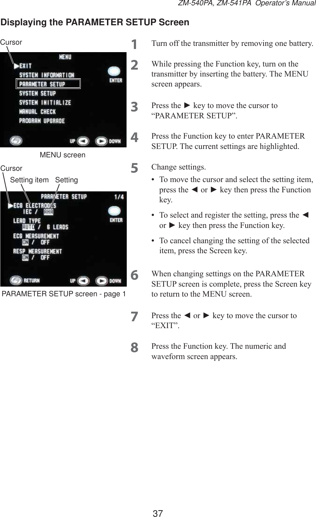 37ZM-540PA, ZM-541PA  Operator’s ManualDisplaying the PARAMETER SETUP Screen1 7XUQRIIWKHWUDQVPLWWHUE\UHPRYLQJRQHEDWWHU\2 :KLOHSUHVVLQJWKH)XQFWLRQNH\WXUQRQWKHWUDQVPLWWHUE\LQVHUWLQJWKHEDWWHU\7KH0(18VFUHHQDSSHDUV3 3UHVVWKHŹNH\WRPRYHWKHFXUVRUWR³3$5$0(7(56(783´4 3UHVVWKH)XQFWLRQNH\WRHQWHU3$5$0(7(56(7837KHFXUUHQWVHWWLQJVDUHKLJKOLJKWHG5 &amp;KDQJHVHWWLQJV•  7RPRYHWKHFXUVRUDQGVHOHFWWKHVHWWLQJLWHPSUHVVWKHŻRUŹNH\WKHQSUHVVWKH)XQFWLRQNH\•  7RVHOHFWDQGUHJLVWHUWKHVHWWLQJSUHVVWKHŻRUŹNH\WKHQSUHVVWKH)XQFWLRQNH\•  7RFDQFHOFKDQJLQJWKHVHWWLQJRIWKHVHOHFWHGLWHPSUHVVWKH6FUHHQNH\6 :KHQFKDQJLQJVHWWLQJVRQWKH3$5$0(7(56(783VFUHHQLVFRPSOHWHSUHVVWKH6FUHHQNH\WRUHWXUQWRWKH0(18VFUHHQ7 3UHVVWKHŻ or ŹNH\WRPRYHWKHFXUVRUWR³(;,7´8 3UHVVWKH)XQFWLRQNH\7KHQXPHULFDQGZDYHIRUPVFUHHQDSSHDUVMENU screenCursorSettingPARAMETER SETUP screen - page 1Setting itemCursor