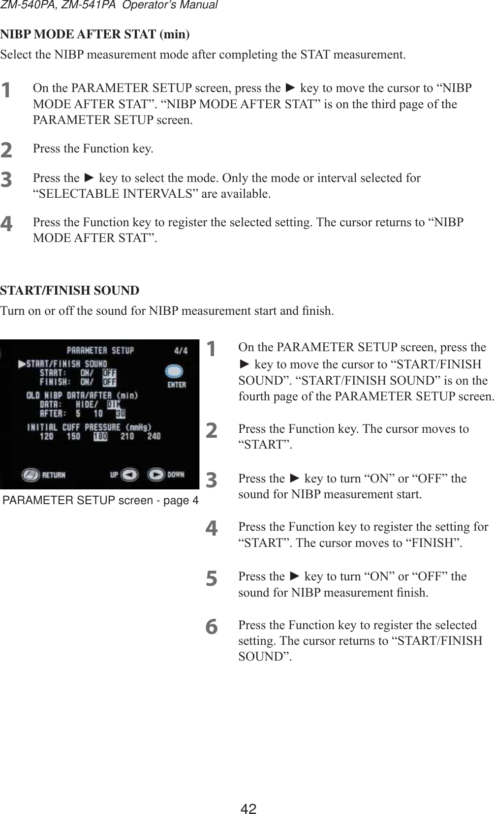 42ZM-540PA, ZM-541PA  Operator’s ManualNIBP MODE AFTER STAT (min)6HOHFWWKH1,%3PHDVXUHPHQWPRGHDIWHUFRPSOHWLQJWKH67$7PHDVXUHPHQW1 2QWKH3$5$0(7(56(783VFUHHQSUHVVWKHŹNH\WRPRYHWKHFXUVRUWR³1,%302&apos;($)7(567$7´³1,%302&apos;($)7(567$7´LVRQWKHWKLUGSDJHRIWKH3$5$0(7(56(783VFUHHQ2 3UHVVWKH)XQFWLRQNH\3 3UHVVWKHŹNH\WRVHOHFWWKHPRGH2QO\WKHPRGHRULQWHUYDOVHOHFWHGIRU³6(/(&amp;7$%/(,17(59$/6´DUHDYDLODEOH4 3UHVVWKH)XQFWLRQNH\WRUHJLVWHUWKHVHOHFWHGVHWWLQJ7KHFXUVRUUHWXUQVWR³1,%302&apos;($)7(567$7´START/FINISH SOUND7XUQRQRURIIWKHVRXQGIRU1,%3PHDVXUHPHQWVWDUWDQG¿QLVK1 2QWKH3$5$0(7(56(783VFUHHQSUHVVWKHŹNH\WRPRYHWKHFXUVRUWR³67$57),1,6+6281&apos;´³67$57),1,6+6281&apos;´LVRQWKHIRXUWKSDJHRIWKH3$5$0(7(56(783VFUHHQ2 3UHVVWKH)XQFWLRQNH\7KHFXUVRUPRYHVWR³67$57´3 3UHVVWKHŹNH\WRWXUQ³21´RU³2))´WKHVRXQGIRU1,%3PHDVXUHPHQWVWDUW4 3UHVVWKH)XQFWLRQNH\WRUHJLVWHUWKHVHWWLQJIRU³67$57´7KHFXUVRUPRYHVWR³),1,6+´5 3UHVVWKHŹNH\WRWXUQ³21´RU³2))´WKHVRXQGIRU1,%3PHDVXUHPHQW¿QLVK6 3UHVVWKH)XQFWLRQNH\WRUHJLVWHUWKHVHOHFWHGVHWWLQJ7KHFXUVRUUHWXUQVWR³67$57),1,6+6281&apos;´PARAMETER SETUP screen - page 4