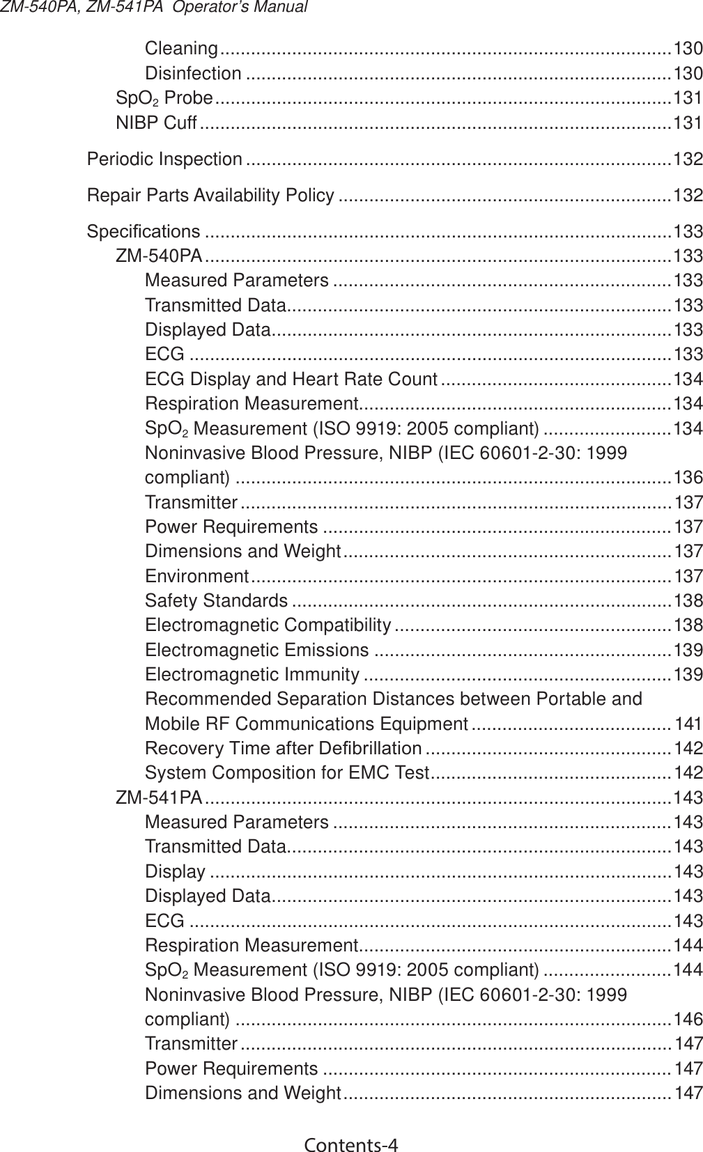 Contents-4ZM-540PA, ZM-541PA  Operator’s ManualCleaning ........................................................................................130Disinfection ...................................................................................130SpO2 Probe .........................................................................................131NIBP Cuff ............................................................................................131Periodic Inspection ...................................................................................132Repair Parts Availability Policy .................................................................1326SHFL¿FDWLRQV ...........................................................................................133ZM-540PA ...........................................................................................133Measured Parameters ..................................................................133Transmitted Data...........................................................................133Displayed Data ..............................................................................133ECG ..............................................................................................133ECG Display and Heart Rate Count .............................................134Respiration Measurement .............................................................134SpO2 Measurement (ISO 9919: 2005 compliant) .........................134Noninvasive Blood Pressure, NIBP (IEC 60601-2-30: 1999 compliant) .....................................................................................136Transmitter ....................................................................................137Power Requirements ....................................................................137Dimensions and Weight ................................................................137Environment .................................................................................. 137Safety Standards ..........................................................................138Electromagnetic Compatibility ......................................................138Electromagnetic Emissions ..........................................................139Electromagnetic Immunity ............................................................139Recommended Separation Distances between Portable and Mobile RF Communications Equipment .......................................1415HFRYHU\7LPHDIWHU&apos;H¿EULOODWLRQ ................................................142System Composition for EMC Test ...............................................142ZM-541PA ...........................................................................................143Measured Parameters ..................................................................143Transmitted Data...........................................................................143Display ..........................................................................................143Displayed Data ..............................................................................143ECG ..............................................................................................143Respiration Measurement .............................................................144SpO2 Measurement (ISO 9919: 2005 compliant) .........................144Noninvasive Blood Pressure, NIBP (IEC 60601-2-30: 1999 compliant) .....................................................................................146Transmitter .................................................................................... 147Power Requirements ....................................................................147Dimensions and Weight ................................................................147