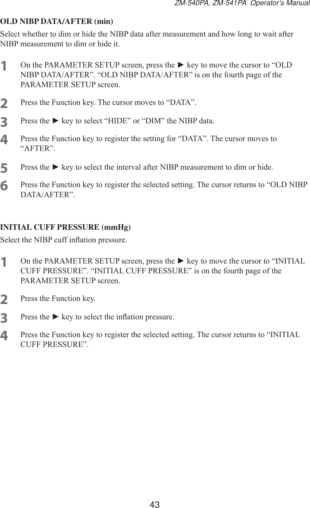 43ZM-540PA, ZM-541PA  Operator’s ManualOLD NIBP DATA/AFTER (min)6HOHFWZKHWKHUWRGLPRUKLGHWKH1,%3GDWDDIWHUPHDVXUHPHQWDQGKRZORQJWRZDLWDIWHU1,%3PHDVXUHPHQWWRGLPRUKLGHLW1 2QWKH3$5$0(7(56(783VFUHHQSUHVVWKHŹNH\WRPRYHWKHFXUVRUWR³2/&apos;1,%3&apos;$7$$)7(5´³2/&apos;1,%3&apos;$7$$)7(5´LVRQWKHIRXUWKSDJHRIWKH3$5$0(7(56(783VFUHHQ2 3UHVVWKH)XQFWLRQNH\7KHFXUVRUPRYHVWR³&apos;$7$´3 3UHVVWKHŹNH\WRVHOHFW³+,&apos;(´RU³&apos;,0´WKH1,%3GDWD4 3UHVVWKH)XQFWLRQNH\WRUHJLVWHUWKHVHWWLQJIRU³&apos;$7$´7KHFXUVRUPRYHVWR³$)7(5´5 3UHVVWKHŹNH\WRVHOHFWWKHLQWHUYDODIWHU1,%3PHDVXUHPHQWWRGLPRUKLGH6 3UHVVWKH)XQFWLRQNH\WRUHJLVWHUWKHVHOHFWHGVHWWLQJ7KHFXUVRUUHWXUQVWR³2/&apos;1,%3&apos;$7$$)7(5´INITIAL CUFF PRESSURE (mmHg)6HOHFWWKH1,%3FXIILQÀDWLRQSUHVVXUH1 2QWKH3$5$0(7(56(783VFUHHQSUHVVWKHŹNH\WRPRYHWKHFXUVRUWR³,1,7,$/&amp;8))35(6685(´³,1,7,$/&amp;8))35(6685(´LVRQWKHIRXUWKSDJHRIWKH3$5$0(7(56(783VFUHHQ2 3UHVVWKH)XQFWLRQNH\3 3UHVVWKHŹNH\WRVHOHFWWKHLQÀDWLRQSUHVVXUH4 3UHVVWKH)XQFWLRQNH\WRUHJLVWHUWKHVHOHFWHGVHWWLQJ7KHFXUVRUUHWXUQVWR³,1,7,$/&amp;8))35(6685(´