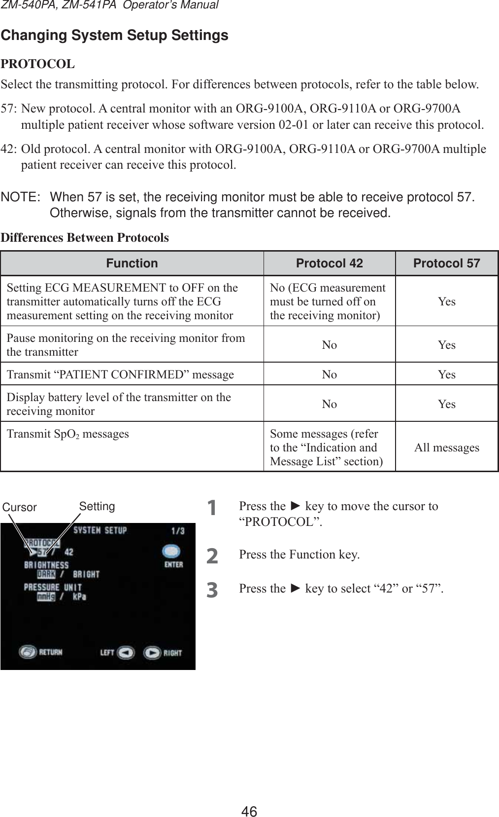46ZM-540PA, ZM-541PA  Operator’s ManualChanging System Setup SettingsPROTOCOL6HOHFWWKHWUDQVPLWWLQJSURWRFRO)RUGLIIHUHQFHVEHWZHHQSURWRFROVUHIHUWRWKHWDEOHEHORZ1HZSURWRFRO$FHQWUDOPRQLWRUZLWKDQ25*$25*$RU25*$PXOWLSOHSDWLHQWUHFHLYHUZKRVHVRIWZDUHYHUVLRQRUODWHUFDQUHFHLYHWKLVSURWRFRO2OGSURWRFRO$FHQWUDOPRQLWRUZLWK25*$25*$RU25*$PXOWLSOHSDWLHQWUHFHLYHUFDQUHFHLYHWKLVSURWRFRONOTE:  When 57 is set, the receiving monitor must be able to receive protocol 57. Otherwise, signals from the transmitter cannot be received.Differences Between ProtocolsFunction Protocol 42 Protocol 576HWWLQJ(&amp;*0($685(0(17WR2))RQWKHWUDQVPLWWHUDXWRPDWLFDOO\WXUQVRIIWKH(&amp;*PHDVXUHPHQWVHWWLQJRQWKHUHFHLYLQJPRQLWRU1R(&amp;*PHDVXUHPHQWPXVWEHWXUQHGRIIRQWKHUHFHLYLQJPRQLWRU&lt;HV3DXVHPRQLWRULQJRQWKHUHFHLYLQJPRQLWRUIURPthe transmitter No &lt;HV7UDQVPLW³3$7,(17&amp;21),50(&apos;´PHVVDJH No &lt;HV&apos;LVSOD\EDWWHU\OHYHORIWKHWUDQVPLWWHURQWKHUHFHLYLQJPRQLWRU No &lt;HV7UDQVPLW6S22PHVVDJHV 6RPHPHVVDJHVUHIHUWRWKH³,QGLFDWLRQDQG0HVVDJH/LVW´VHFWLRQ$OOPHVVDJHV1 3UHVVWKHŹNH\WRPRYHWKHFXUVRUWR³35272&amp;2/´2 3UHVVWKH)XQFWLRQNH\3 3UHVVWKHŹNH\WRVHOHFW³´RU³´SettingCursor