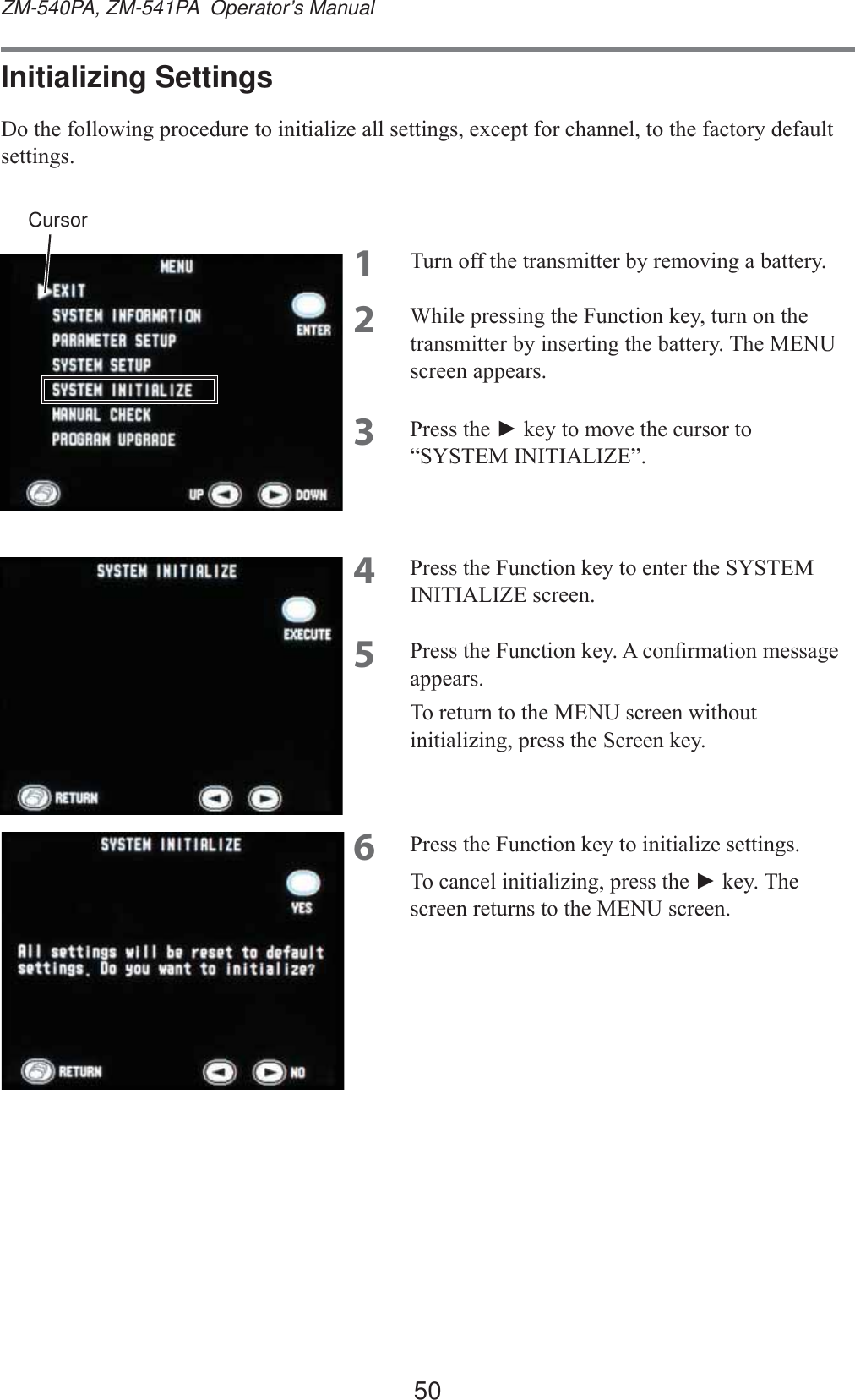 50ZM-540PA, ZM-541PA  Operator’s ManualInitializing Settings&apos;RWKHIROORZLQJSURFHGXUHWRLQLWLDOL]HDOOVHWWLQJVH[FHSWIRUFKDQQHOWRWKHIDFWRU\GHIDXOWVHWWLQJV1 7XUQRIIWKHWUDQVPLWWHUE\UHPRYLQJDEDWWHU\2 :KLOHSUHVVLQJWKH)XQFWLRQNH\WXUQRQWKHWUDQVPLWWHUE\LQVHUWLQJWKHEDWWHU\7KH0(18VFUHHQDSSHDUV3 3UHVVWKHŹNH\WRPRYHWKHFXUVRUWR³6&lt;67(0,1,7,$/,=(´4 3UHVVWKH)XQFWLRQNH\WRHQWHUWKH6&lt;67(0,1,7,$/,=(VFUHHQ5 3UHVVWKH)XQFWLRQNH\$FRQ¿UPDWLRQPHVVDJHDSSHDUV7RUHWXUQWRWKH0(18VFUHHQZLWKRXWLQLWLDOL]LQJSUHVVWKH6FUHHQNH\6 3UHVVWKH)XQFWLRQNH\WRLQLWLDOL]HVHWWLQJV7RFDQFHOLQLWLDOL]LQJSUHVVWKHŹNH\7KHVFUHHQUHWXUQVWRWKH0(18VFUHHQCursor