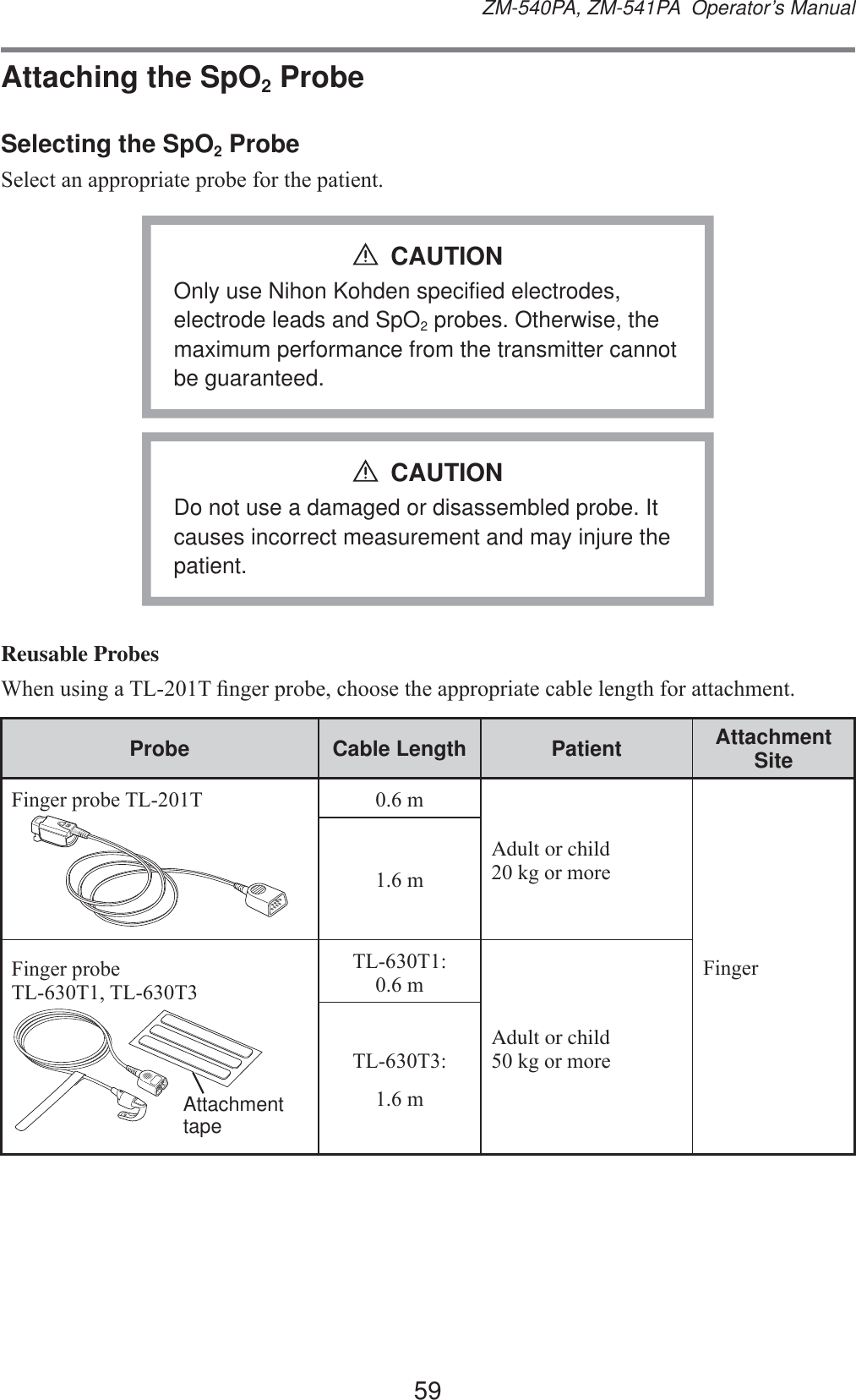 59ZM-540PA, ZM-541PA  Operator’s ManualAttaching the SpO2 ProbeSelecting the SpO2 Probe6HOHFWDQDSSURSULDWHSUREHIRUWKHSDWLHQWOnly use Nihon Kohden specified electrodes, electrode leads and SpO2 probes. Otherwise, the maximum performance from the transmitter cannot be guaranteed.CAUTIONDo not use a damaged or disassembled probe. It causes incorrect measurement and may injure the patient.CAUTIONReusable Probes:KHQXVLQJD7/7¿QJHUSUREHFKRRVHWKHDSSURSULDWHFDEOHOHQJWKIRUDWWDFKPHQWProbe Cable Length Patient Attachment Site)LQJHUSUREH7/7 PAdult or childNJRUPRUH)LQJHUP)LQJHUSUREH7/77/7Attachment tape7/7PAdult or child NJRUPRUH7/7P
