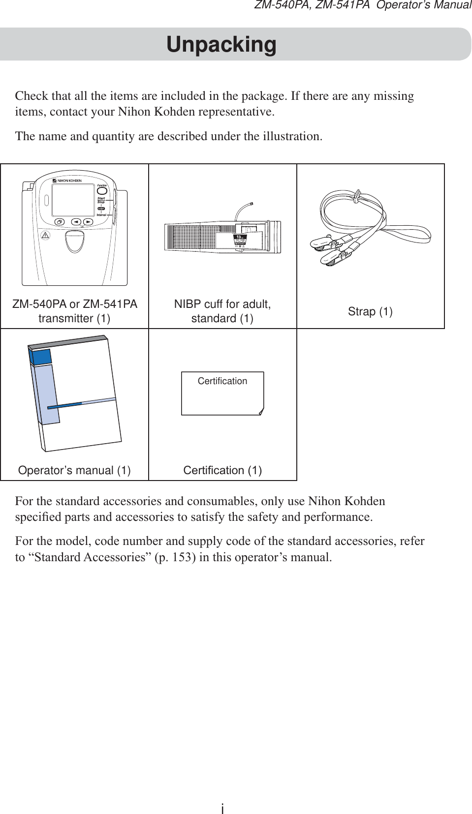 iZM-540PA, ZM-541PA  Operator’s ManualCheck that all the items are included in the package. If there are any missing items, contact your Nihon Kohden representative.The name and quantity are described under the illustration.ZM-540PA or ZM-541PAtransmitter (1)NIBP cuff for adult, standard (1) Strap (1)CertificationOperator’s manual (1) &amp;HUWL¿FDWLRQFor the standard accessories and consumables, only use Nihon Kohden VSHFL¿HGSDUWVDQGDFFHVVRULHVWRVDWLVI\WKHVDIHW\DQGSHUIRUPDQFH)RUWKHPRGHOFRGHQXPEHUDQGVXSSO\FRGHRIWKHVWDQGDUGDFFHVVRULHVUHIHUWR³6WDQGDUG$FFHVVRULHV´SLQWKLVRSHUDWRU¶VPDQXDOUnpacking