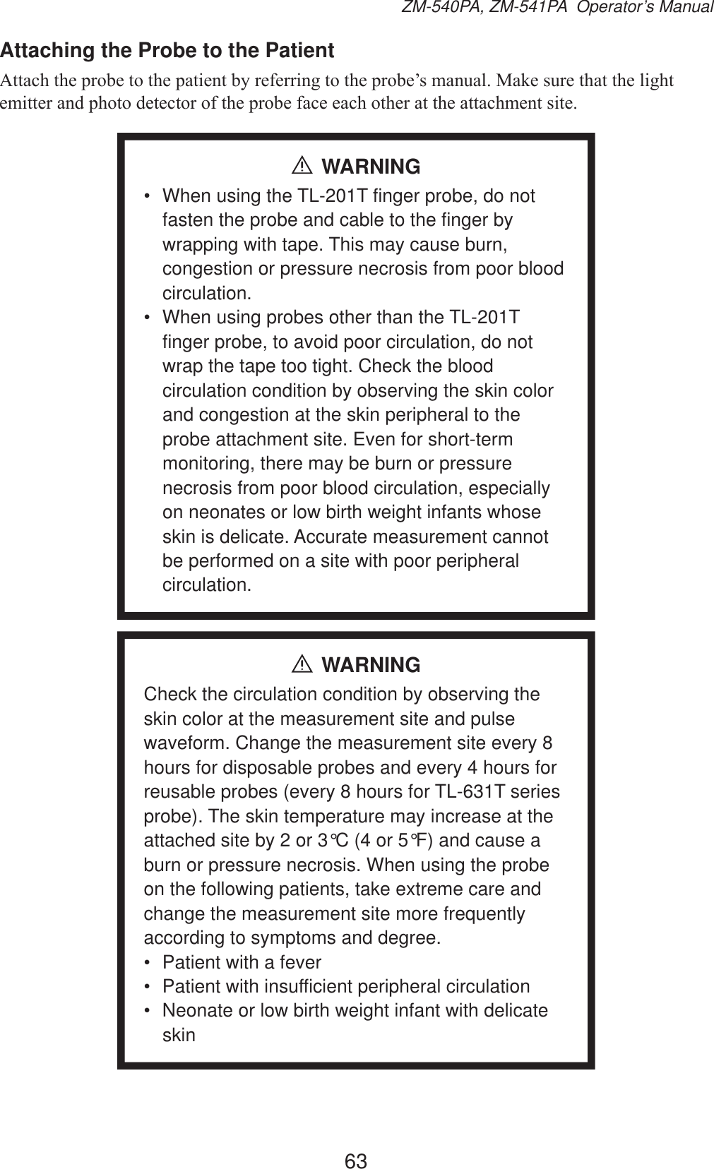 63ZM-540PA, ZM-541PA  Operator’s ManualAttaching the Probe to the Patient$WWDFKWKHSUREHWRWKHSDWLHQWE\UHIHUULQJWRWKHSUREH¶VPDQXDO0DNHVXUHWKDWWKHOLJKWHPLWWHUDQGSKRWRGHWHFWRURIWKHSUREHIDFHHDFKRWKHUDWWKHDWWDFKPHQWVLWHWARNING•  When using the TL-201T finger probe, do not fasten the probe and cable to the finger by wrapping with tape. This may cause burn, congestion or pressure necrosis from poor blood circulation.•  When using probes other than the TL-201T finger probe, to avoid poor circulation, do not wrap the tape too tight. Check the blood circulation condition by observing the skin color and congestion at the skin peripheral to the probe attachment site. Even for short-term monitoring, there may be burn or pressure necrosis from poor blood circulation, especially on neonates or low birth weight infants whose skin is delicate. Accurate measurement cannot be performed on a site with poor peripheral circulation.WARNINGCheck the circulation condition by observing the skin color at the measurement site and pulse waveform. Change the measurement site every 8 hours for disposable probes and every 4 hours for reusable probes (every 8 hours for TL-631T series probe). The skin temperature may increase at the attached site by 2 or 3°C (4 or 5°F) and cause a burn or pressure necrosis. When using the probe on the following patients, take extreme care and change the measurement site more frequently according to symptoms and degree.•  Patient with a fever•  Patient with insufficient peripheral circulation•  Neonate or low birth weight infant with delicate skin