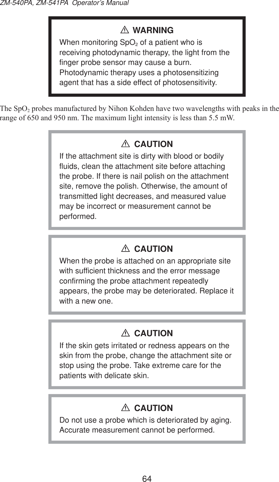 64ZM-540PA, ZM-541PA  Operator’s ManualWARNINGWhen monitoring SpO2 of a patient who is receiving photodynamic therapy, the light from the finger probe sensor may cause a burn. Photodynamic therapy uses a photosensitizing agent that has a side effect of photosensitivity.7KH6S22SUREHVPDQXIDFWXUHGE\1LKRQ.RKGHQKDYHWZRZDYHOHQJWKVZLWKSHDNVLQWKHUDQJHRIDQGQP7KHPD[LPXPOLJKWLQWHQVLW\LVOHVVWKDQP:If the attachment site is dirty with blood or bodily fluids, clean the attachment site before attaching the probe. If there is nail polish on the attachment site, remove the polish. Otherwise, the amount of transmitted light decreases, and measured value may be incorrect or measurement cannot be performed.CAUTIONWhen the probe is attached on an appropriate site with sufficient thickness and the error message confirming the probe attachment repeatedly appears, the probe may be deteriorated. Replace it with a new one.CAUTIONIf the skin gets irritated or redness appears on the skin from the probe, change the attachment site or stop using the probe. Take extreme care for the patients with delicate skin.CAUTIONDo not use a probe which is deteriorated by aging. Accurate measurement cannot be performed.CAUTION