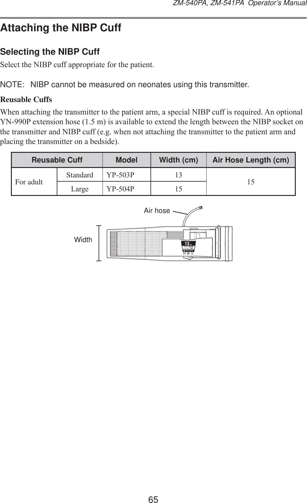 65ZM-540PA, ZM-541PA  Operator’s ManualAttaching the NIBP CuffSelecting the NIBP Cuff6HOHFWWKH1,%3FXIIDSSURSULDWHIRUWKHSDWLHQWNOTE:  NIBP cannot be measured on neonates using this transmitter.Reusable Cuffs:KHQDWWDFKLQJWKHWUDQVPLWWHUWRWKHSDWLHQWDUPDVSHFLDO1,%3FXIILVUHTXLUHG$QRSWLRQDO&lt;13H[WHQVLRQKRVHPLVDYDLODEOHWRH[WHQGWKHOHQJWKEHWZHHQWKH1,%3VRFNHWRQWKHWUDQVPLWWHUDQG1,%3FXIIHJZKHQQRWDWWDFKLQJWKHWUDQVPLWWHUWRWKHSDWLHQWDUPDQGSODFLQJWKHWUDQVPLWWHURQDEHGVLGHReusable Cuff Model Width (cm) Air Hose Length (cm)For adult Standard &lt;33 /DUJH &lt;33 WidthAir hose