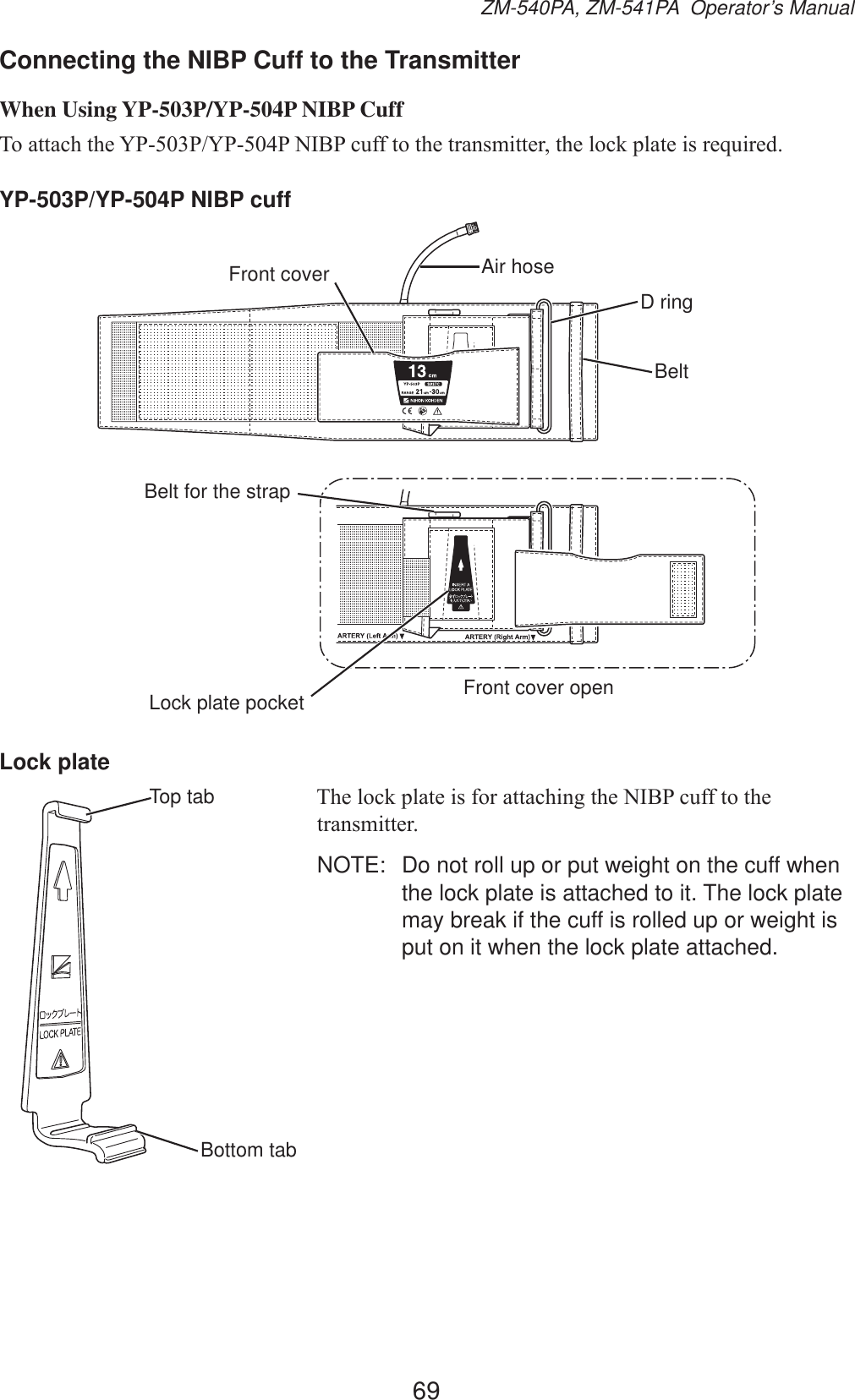 69ZM-540PA, ZM-541PA  Operator’s ManualConnecting the NIBP Cuff to the TransmitterWhen Using YP-503P/YP-504P NIBP Cuff7RDWWDFKWKH&lt;33&lt;331,%3FXIIWRWKHWUDQVPLWWHUWKHORFNSODWHLVUHTXLUHGYP-503P/YP-504P NIBP cuffFront cover Air hoseD ringBeltBelt for the strapLock plate pocket Front cover openLock plate7KHORFNSODWHLVIRUDWWDFKLQJWKH1,%3FXIIWRWKHWUDQVPLWWHUNOTE:  Do not roll up or put weight on the cuff when the lock plate is attached to it. The lock plate may break if the cuff is rolled up or weight is put on it when the lock plate attached.Top tabBottom tab