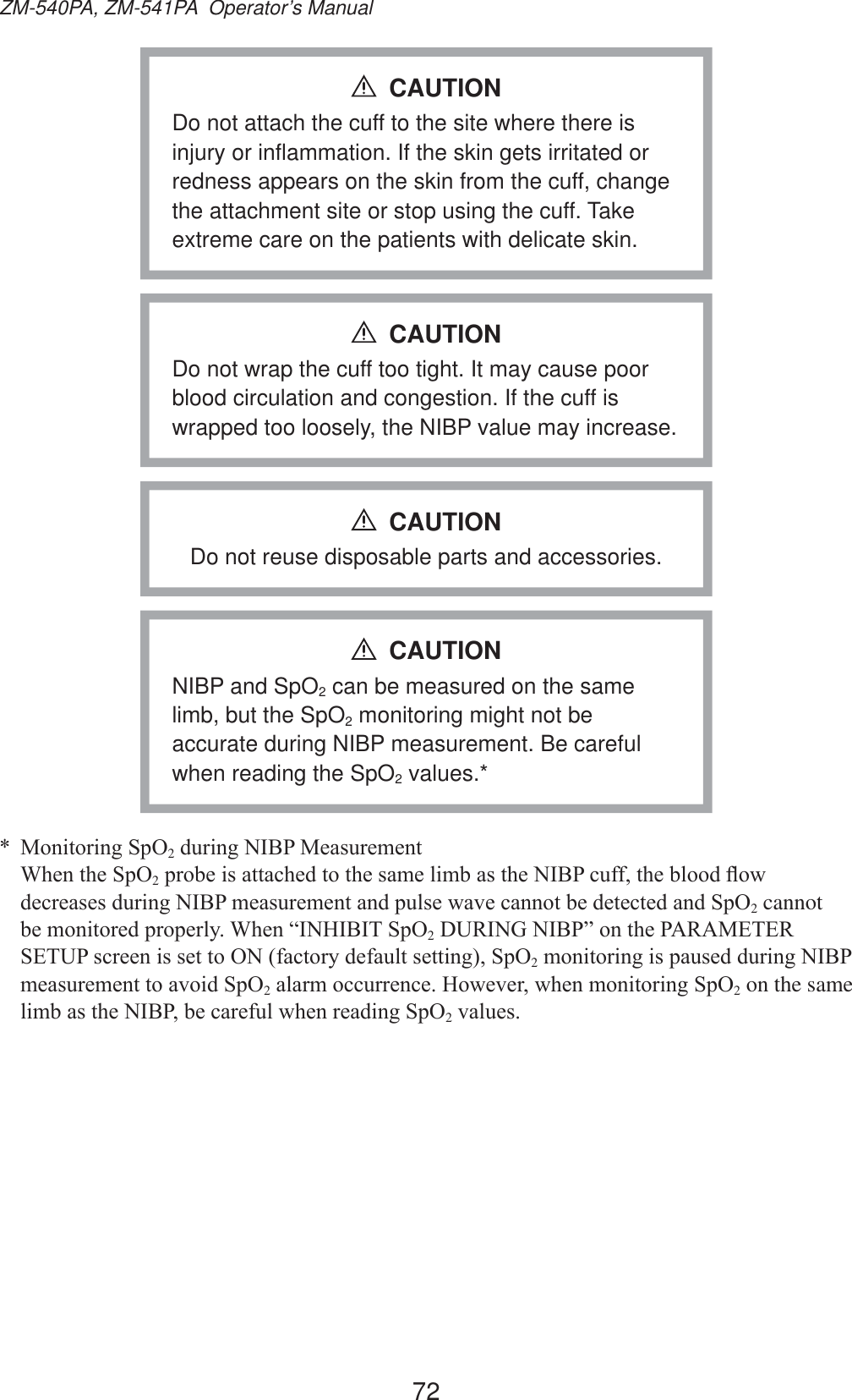 72ZM-540PA, ZM-541PA  Operator’s ManualDo not attach the cuff to the site where there is injury or inflammation. If the skin gets irritated or redness appears on the skin from the cuff, change the attachment site or stop using the cuff. Take extreme care on the patients with delicate skin.CAUTIONDo not wrap the cuff too tight. It may cause poor blood circulation and congestion. If the cuff is wrapped too loosely, the NIBP value may increase.CAUTIONDo not reuse disposable parts and accessories.CAUTIONNIBP and SpO2 can be measured on the same limb, but the SpO2 monitoring might not be accurate during NIBP measurement. Be careful when reading the SpO2 values.*CAUTION 0RQLWRULQJ6S22GXULQJ1,%30HDVXUHPHQW :KHQWKH6S22SUREHLVDWWDFKHGWRWKHVDPHOLPEDVWKH1,%3FXIIWKHEORRGÀRZGHFUHDVHVGXULQJ1,%3PHDVXUHPHQWDQGSXOVHZDYHFDQQRWEHGHWHFWHGDQG6S22 cannot EHPRQLWRUHGSURSHUO\:KHQ³,1+,%,76S22&apos;85,1*1,%3´RQWKH3$5$0(7(56(783VFUHHQLVVHWWR21IDFWRU\GHIDXOWVHWWLQJ6S22PRQLWRULQJLVSDXVHGGXULQJ1,%3PHDVXUHPHQWWRDYRLG6S22DODUPRFFXUUHQFH+RZHYHUZKHQPRQLWRULQJ6S22 on the same OLPEDVWKH1,%3EHFDUHIXOZKHQUHDGLQJ6S22YDOXHV
