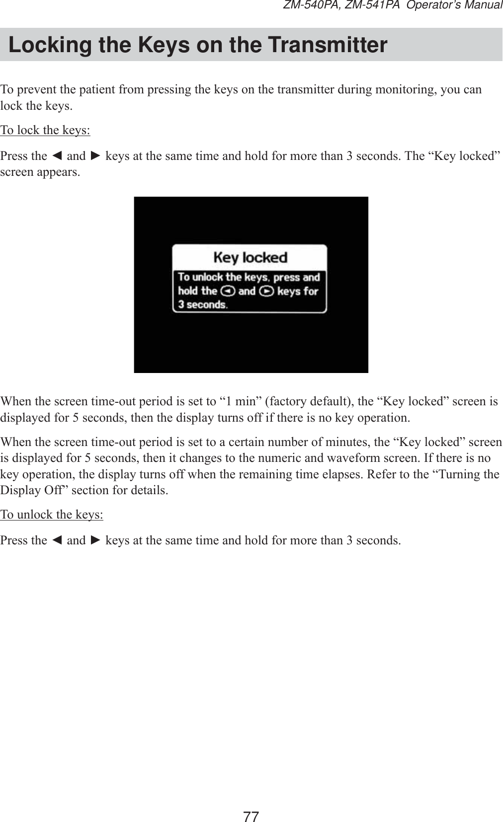 77ZM-540PA, ZM-541PA  Operator’s ManualLocking the Keys on the Transmitter7RSUHYHQWWKHSDWLHQWIURPSUHVVLQJWKHNH\VRQWKHWUDQVPLWWHUGXULQJPRQLWRULQJ\RXFDQORFNWKHNH\V7RORFNWKHNH\V3UHVVWKHŻ and ŹNH\VDWWKHVDPHWLPHDQGKROGIRUPRUHWKDQVHFRQGV7KH³.H\ORFNHG´VFUHHQDSSHDUV:KHQWKHVFUHHQWLPHRXWSHULRGLVVHWWR³PLQ´IDFWRU\GHIDXOWWKH³.H\ORFNHG´VFUHHQLVGLVSOD\HGIRUVHFRQGVWKHQWKHGLVSOD\WXUQVRIILIWKHUHLVQRNH\RSHUDWLRQ:KHQWKHVFUHHQWLPHRXWSHULRGLVVHWWRDFHUWDLQQXPEHURIPLQXWHVWKH³.H\ORFNHG´VFUHHQLVGLVSOD\HGIRUVHFRQGVWKHQLWFKDQJHVWRWKHQXPHULFDQGZDYHIRUPVFUHHQ,IWKHUHLVQRNH\RSHUDWLRQWKHGLVSOD\WXUQVRIIZKHQWKHUHPDLQLQJWLPHHODSVHV5HIHUWRWKH³7XUQLQJWKH&apos;LVSOD\2II´VHFWLRQIRUGHWDLOV7RXQORFNWKHNH\V3UHVVWKHŻ and ŹNH\VDWWKHVDPHWLPHDQGKROGIRUPRUHWKDQVHFRQGV