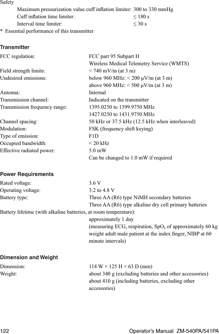 122  Operator’s Manual  ZM-540PA/541PASafety  Maximum pressurization value cuff inﬂation limiter: 300 to 330 mmHg  Cuff inﬂation time limiter:  ≤ 180 s  Interval time limiter:  ≤ 30 s*  Essential performance of this transmitterTransmitterFCC regulation:  FCC part 95 Subpart H  Wireless Medical Telemetry Service (WMTS)Field strength limits:  &lt; 740 mV/m (at 3 m)Undesired emissions:  below 960 MHz: &lt; 200 μV/m (at 3 m)  above 960 MHz: &lt; 500 μV/m (at 3 m)Antenna: InternalTransmission channel:  Indicated on the transmitterTransmission frequency range:  1395.0250 to 1399.9750 MHz  1427.0250 to 1431.9750 MHzChannel spacing:  50 kHz or 37.5 kHz (12.5 kHz when interleaved)Modulation:  FSK (frequency shift keying)Type of emission:  F1DOccupied bandwidth:  &lt; 20 kHzEffective radiated power:  5.0 mW   Can be changed to 1.0 mW if requiredPower RequirementsRated voltage:  3.6 VOperating voltage:  3.2 to 4.8 VBattery type:  Three AA (R6) type NiMH secondary batteries  Three AA (R6) type alkaline dry cell primary batteriesBattery lifetime (with alkaline batteries, at room temperature):  approximately 1 day  (measuring ECG, respiration, SpO2 of approximately 60 kg weight adult male patient at the index ﬁnger, NIBP at 60 minute intervals)Dimension and WeightDimension:  114 W × 125 H × 63 D (mm)Weight:  about 340 g (excluding batteries and other accessories)  about 410 g (including batteries, excluding other accessories)