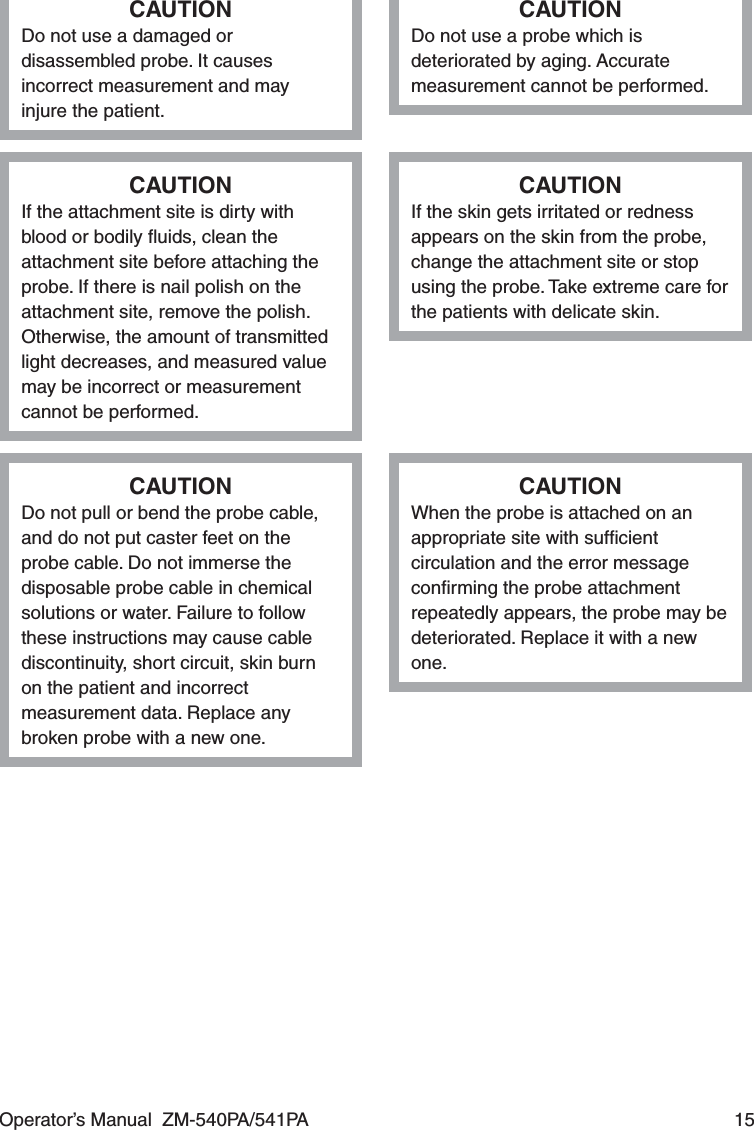 Operator’s Manual  ZM-540PA/541PA  15CAUTIONDo not use a damaged or disassembled probe. It causes incorrect measurement and may injure the patient.CAUTIONDo not use a probe which is deteriorated by aging. Accurate measurement cannot be performed.CAUTIONIf the attachment site is dirty with blood or bodily ﬂuids, clean the attachment site before attaching the probe. If there is nail polish on the attachment site, remove the polish. Otherwise, the amount of transmitted light decreases, and measured value may be incorrect or measurement cannot be performed.CAUTIONIf the skin gets irritated or redness appears on the skin from the probe, change the attachment site or stop using the probe. Take extreme care for the patients with delicate skin.CAUTIONDo not pull or bend the probe cable, and do not put caster feet on the probe cable. Do not immerse the disposable probe cable in chemical solutions or water. Failure to follow these instructions may cause cable discontinuity, short circuit, skin burn on the patient and incorrect measurement data. Replace any broken probe with a new one.CAUTIONWhen the probe is attached on an appropriate site with sufﬁcient circulation and the error message conﬁrming the probe attachment repeatedly appears, the probe may be deteriorated. Replace it with a new one.