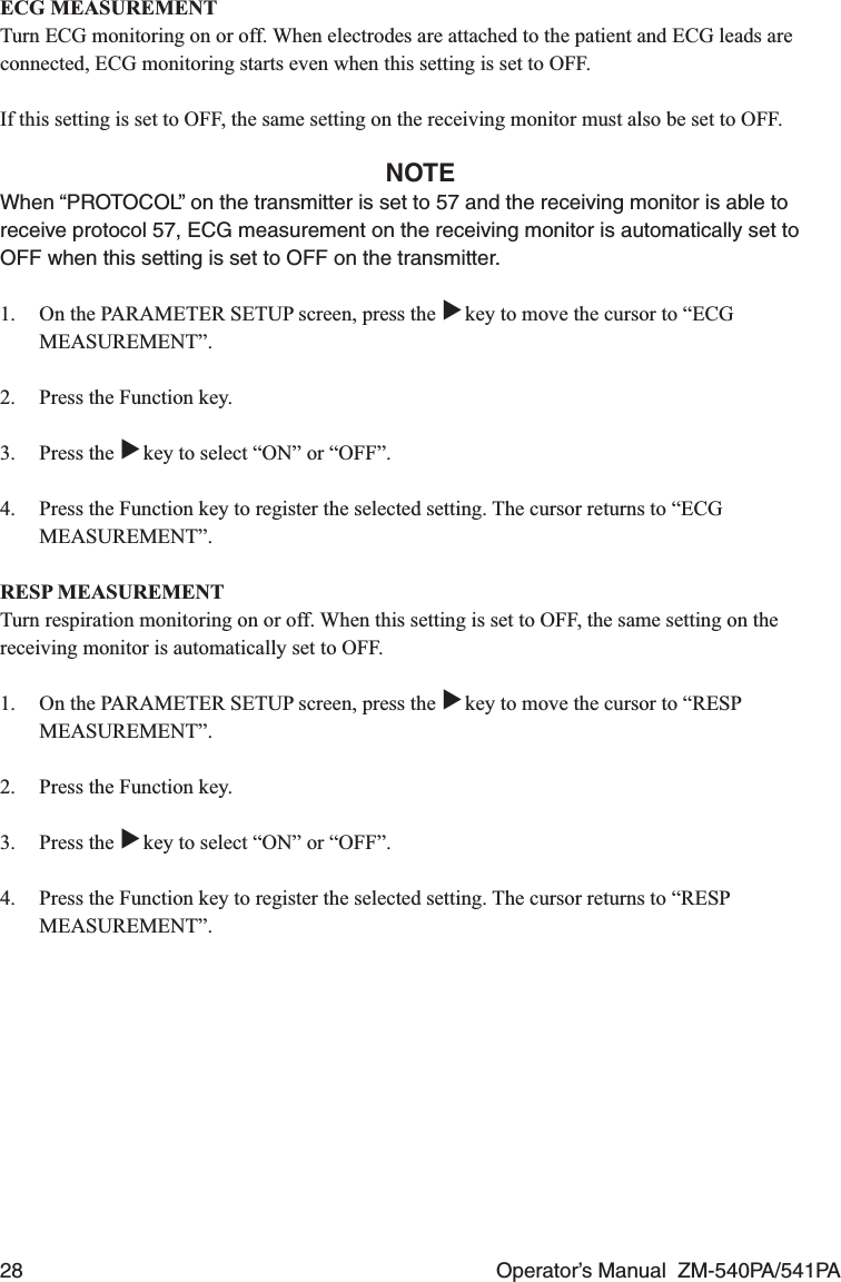28  Operator’s Manual  ZM-540PA/541PAECG MEASUREMENTTurn ECG monitoring on or off. When electrodes are attached to the patient and ECG leads are connected, ECG monitoring starts even when this setting is set to OFF.If this setting is set to OFF, the same setting on the receiving monitor must also be set to OFF.NOTEWhen “PROTOCOL” on the transmitter is set to 57 and the receiving monitor is able to receive protocol 57, ECG measurement on the receiving monitor is automatically set to OFF when this setting is set to OFF on the transmitter.1.  On the PARAMETER SETUP screen, press the ▼ key to move the cursor to “ECG MEASUREMENT”.2.  Press the Function key.3. Press the ▼ key to select “ON” or “OFF”.4.  Press the Function key to register the selected setting. The cursor returns to “ECG MEASUREMENT”.RESP MEASUREMENTTurn respiration monitoring on or off. When this setting is set to OFF, the same setting on the receiving monitor is automatically set to OFF.1.  On the PARAMETER SETUP screen, press the ▼ key to move the cursor to “RESP MEASUREMENT”.2.  Press the Function key.3. Press the ▼ key to select “ON” or “OFF”.4.  Press the Function key to register the selected setting. The cursor returns to “RESP MEASUREMENT”.