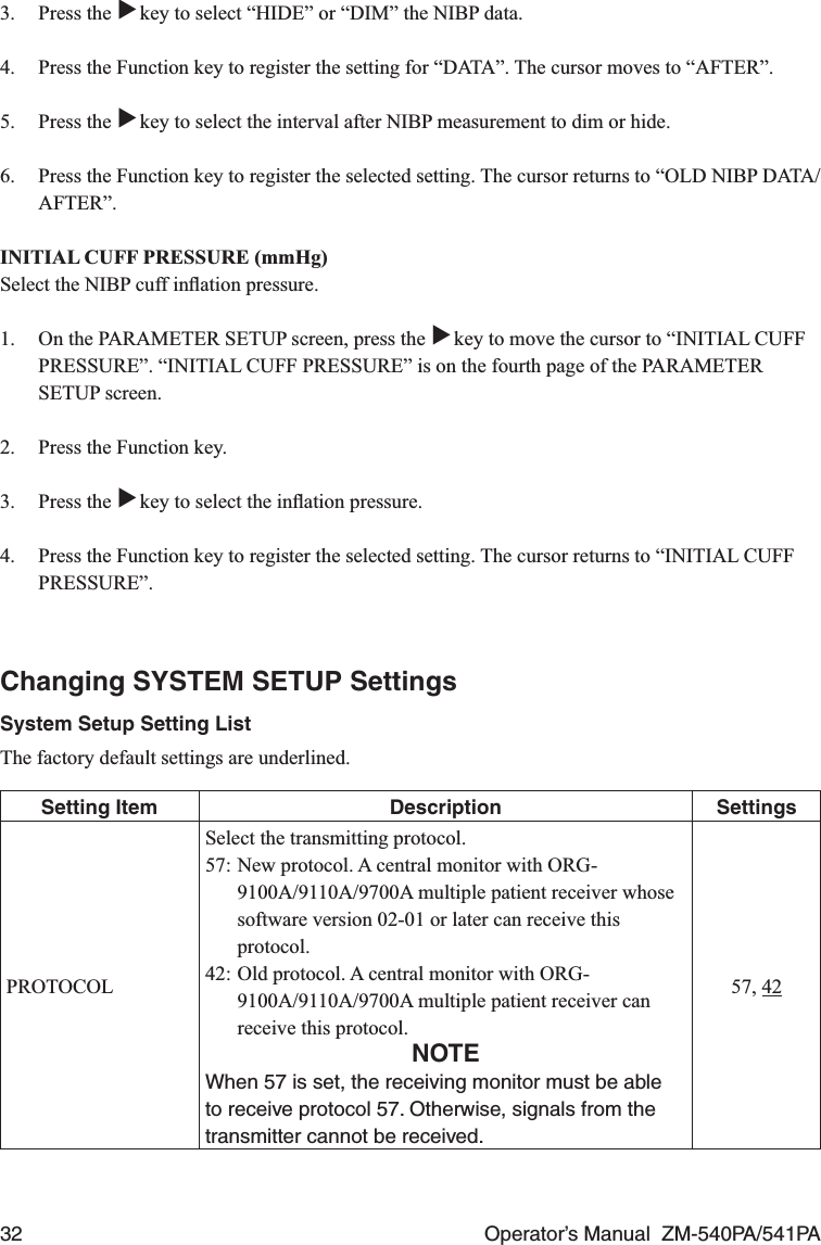 32  Operator’s Manual  ZM-540PA/541PA3. Press the ▼ key to select “HIDE” or “DIM” the NIBP data.4.  Press the Function key to register the setting for “DATA”. The cursor moves to “AFTER”.5. Press the ▼ key to select the interval after NIBP measurement to dim or hide.6.  Press the Function key to register the selected setting. The cursor returns to “OLD NIBP DATA/AFTER”.INITIAL CUFF PRESSURE (mmHg)Select the NIBP cuff inﬂation pressure.1.  On the PARAMETER SETUP screen, press the ▼ key to move the cursor to “INITIAL CUFF PRESSURE”. “INITIAL CUFF PRESSURE” is on the fourth page of the PARAMETER SETUP screen.2.  Press the Function key.3. Press the ▼ key to select the inﬂation pressure.4.  Press the Function key to register the selected setting. The cursor returns to “INITIAL CUFF PRESSURE”.Changing SYSTEM SETUP SettingsSystem Setup Setting ListThe factory default settings are underlined.Setting Item Description SettingsPROTOCOLSelect the transmitting protocol.57: New protocol. A central monitor with ORG-9100A/9110A/9700A multiple patient receiver whose software version 02-01 or later can receive this protocol.42: Old protocol. A central monitor with ORG-9100A/9110A/9700A multiple patient receiver can receive this protocol.NOTEWhen 57 is set, the receiving monitor must be able to receive protocol 57. Otherwise, signals from the transmitter cannot be received.57, 42