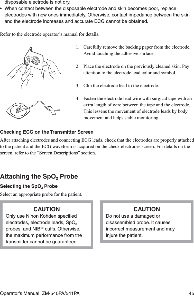 Operator’s Manual  ZM-540PA/541PA  45disposable electrode is not dry.•  When contact between the disposable electrode and skin becomes poor, replace electrodes with new ones immediately. Otherwise, contact impedance between the skin and the electrode increases and accurate ECG cannot be obtained.Refer to the electrode operator’s manual for details.1.  Carefully remove the backing paper from the electrode. Avoid touching the adhesive surface.2.  Place the electrode on the previously cleaned skin. Pay attention to the electrode lead color and symbol.3.  Clip the electrode lead to the electrode.4.  Fasten the electrode lead wire with surgical tape with an extra length of wire between the tape and the electrode. This lessens the movement of electrode leads by body movement and helps stable monitoring.Checking ECG on the Transmitter ScreenAfter attaching electrodes and connecting ECG leads, check that the electrodes are properly attached to the patient and the ECG waveform is acquired on the check electrodes screen. For details on the screen, refer to the “Screen Descriptions” section.Attaching the SpO2 ProbeSelecting the SpO2 ProbeSelect an appropriate probe for the patient.CAUTIONOnly use Nihon Kohden speciﬁed electrodes, electrode leads, SpO2 probes, and NIBP cuffs. Otherwise, the maximum performance from the transmitter cannot be guaranteed.CAUTIONDo not use a damaged or disassembled probe. It causes incorrect measurement and may injure the patient.
