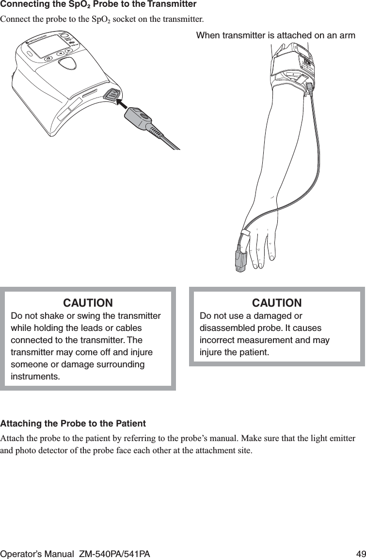 Operator’s Manual  ZM-540PA/541PA  49Connecting the SpO2 Probe to the TransmitterConnect the probe to the SpO2 socket on the transmitter.When transmitter is attached on an armCAUTIONDo not shake or swing the transmitter while holding the leads or cables connected to the transmitter. The transmitter may come off and injure someone or damage surrounding instruments.CAUTIONDo not use a damaged or disassembled probe. It causes incorrect measurement and may injure the patient.Attaching the Probe to the PatientAttach the probe to the patient by referring to the probe’s manual. Make sure that the light emitter and photo detector of the probe face each other at the attachment site.