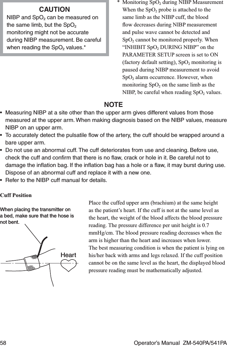 58  Operator’s Manual  ZM-540PA/541PACAUTIONNIBP and SpO2 can be measured on the same limb, but the SpO2 monitoring might not be accurate during NIBP measurement. Be careful when reading the SpO2 values.** Monitoring SpO2 during NIBP Measurement  When the SpO2 probe is attached to the same limb as the NIBP cuff, the blood ﬂow decreases during NIBP measurement and pulse wave cannot be detected and SpO2 cannot be monitored properly. When “INHIBIT SpO2 DURING NIBP” on the PARAMETER SETUP screen is set to ON (factory default setting), SpO2 monitoring is paused during NIBP measurement to avoid SpO2 alarm occurrence. However, when monitoring SpO2 on the same limb as the NIBP, be careful when reading SpO2 values.NOTE•  Measuring NIBP at a site other than the upper arm gives different values from those measured at the upper arm. When making diagnosis based on the NIBP values, measure NIBP on an upper arm.•  To accurately detect the pulsatile ﬂow of the artery, the cuff should be wrapped around a bare upper arm.•  Do not use an abnormal cuff. The cuff deteriorates from use and cleaning. Before use, check the cuff and conﬁrm that there is no ﬂaw, crack or hole in it. Be careful not to damage the inﬂation bag. If the inﬂation bag has a hole or a ﬂaw, it may burst during use. Dispose of an abnormal cuff and replace it with a new one.•  Refer to the NIBP cuff manual for details.Cuff PositionPlace the cuffed upper arm (brachium) at the same height as the patient’s heart. If the cuff is not at the same level as the heart, the weight of the blood affects the blood pressure reading. The pressure difference per unit height is 0.7 mmHg/cm. The blood pressure reading decreases when the arm is higher than the heart and increases when lower.The best measuring condition is when the patient is lying on his/her back with arms and legs relaxed. If the cuff position cannot be on the same level as the heart, the displayed blood pressure reading must be mathematically adjusted.When placing the transmitter on a bed, make sure that the hose is not bent.HeartWhen placing the transmitter on a bed, make sure that the hose is not bent.Heart