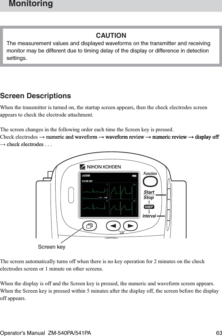 Operator’s Manual  ZM-540PA/541PA  63MonitoringCAUTIONThe measurement values and displayed waveforms on the transmitter and receiving monitor may be different due to timing delay of the display or difference in detection settings.Screen DescriptionsWhen the transmitter is turned on, the startup screen appears, then the check electrodes screen appears to check the electrode attachment.The screen changes in the following order each time the Screen key is pressed.Check electrodes → numeric and waveform → waveform review → numeric review → display off→ numeric and waveform → waveform review → numeric review → display off numeric and waveform → waveform review → numeric review → display off→ waveform review → numeric review → display off waveform review → numeric review → display off→ numeric review → display off numeric review → display off→ display off display off → check electrodes . . . check electrodes . . . Screen keyThe screen automatically turns off when there is no key operation for 2 minutes on the check electrodes screen or 1 minute on other screens.When the display is off and the Screen key is pressed, the numeric and waveform screen appears. When the Screen key is pressed within 5 minutes after the display off, the screen before the display off appears.