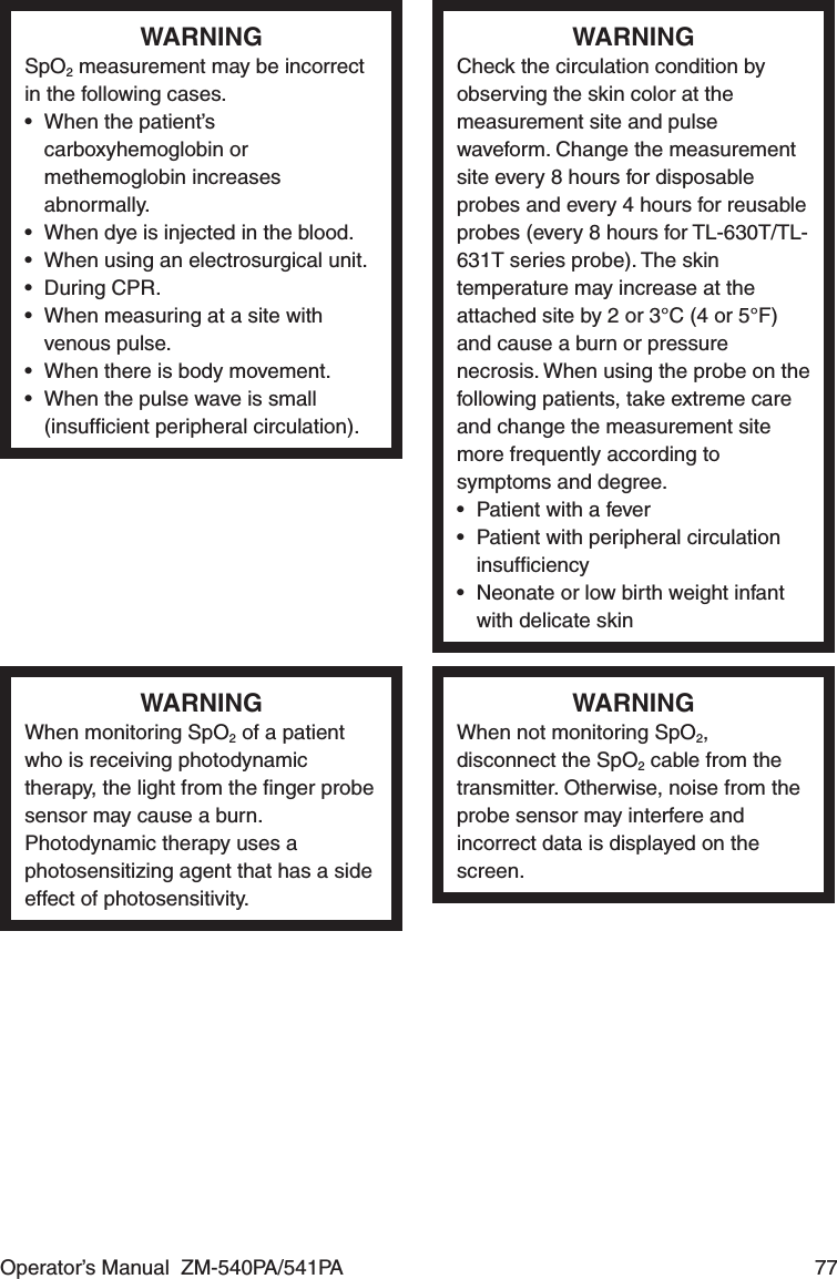 Operator’s Manual  ZM-540PA/541PA  77WARNINGSpO2 measurement may be incorrect in the following cases.•  When the patient’s carboxyhemoglobin or methemoglobin increases abnormally.•  When dye is injected in the blood.•  When using an electrosurgical unit.• During CPR.•  When measuring at a site with venous pulse.•  When there is body movement.•  When the pulse wave is small (insufﬁcient peripheral circulation).WARNINGCheck the circulation condition by observing the skin color at the measurement site and pulse waveform. Change the measurement site every 8 hours for disposable probes and every 4 hours for reusable probes (every 8 hours for TL-630T/TL-631T series probe). The skin temperature may increase at the attached site by 2 or 3°C (4 or 5°F) and cause a burn or pressure necrosis. When using the probe on the following patients, take extreme care and change the measurement site more frequently according to symptoms and degree.•  Patient with a fever•  Patient with peripheral circulation insufﬁciency•  Neonate or low birth weight infant with delicate skinWARNINGWhen monitoring SpO2 of a patient who is receiving photodynamic therapy, the light from the ﬁnger probe sensor may cause a burn. Photodynamic therapy uses a photosensitizing agent that has a side effect of photosensitivity.WARNINGWhen not monitoring SpO2, disconnect the SpO2 cable from the transmitter. Otherwise, noise from the probe sensor may interfere and incorrect data is displayed on the screen.