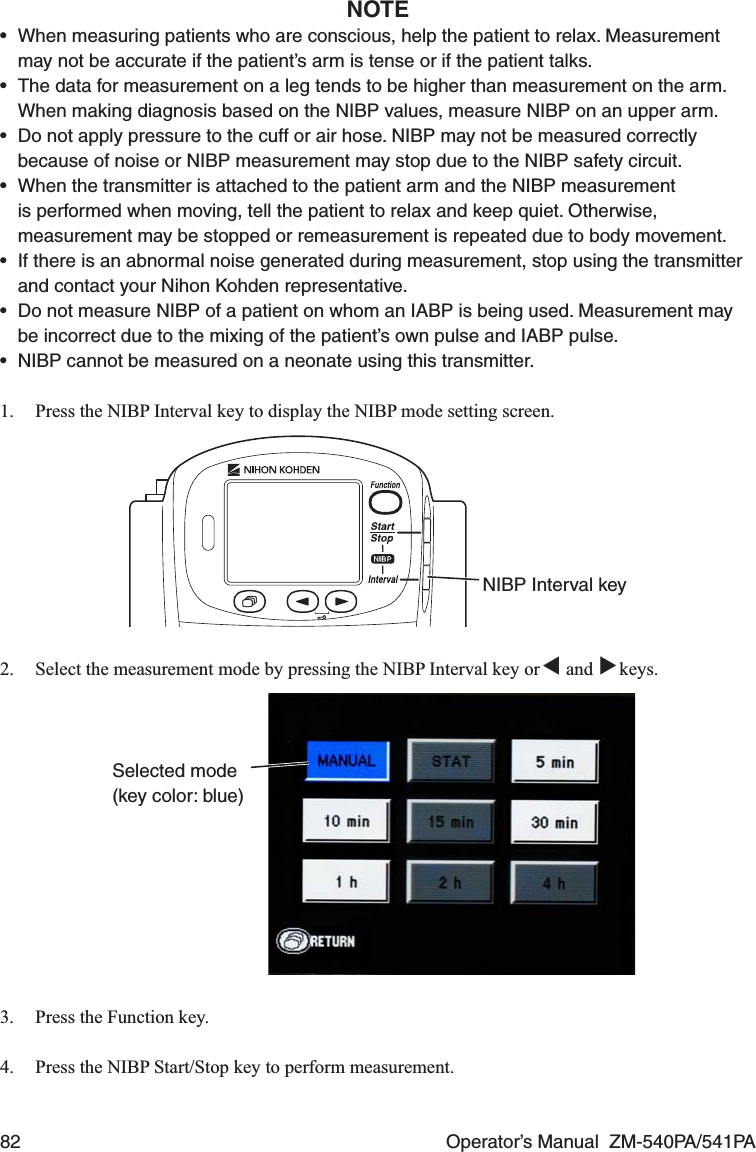 82  Operator’s Manual  ZM-540PA/541PANOTE•  When measuring patients who are conscious, help the patient to relax. Measurement may not be accurate if the patient’s arm is tense or if the patient talks.•  The data for measurement on a leg tends to be higher than measurement on the arm. When making diagnosis based on the NIBP values, measure NIBP on an upper arm.•  Do not apply pressure to the cuff or air hose. NIBP may not be measured correctly because of noise or NIBP measurement may stop due to the NIBP safety circuit.•  When the transmitter is attached to the patient arm and the NIBP measurement is performed when moving, tell the patient to relax and keep quiet. Otherwise, measurement may be stopped or remeasurement is repeated due to body movement.•  If there is an abnormal noise generated during measurement, stop using the transmitter and contact your Nihon Kohden representative.•  Do not measure NIBP of a patient on whom an IABP is being used. Measurement may be incorrect due to the mixing of the patient’s own pulse and IABP pulse.•  NIBP cannot be measured on a neonate using this transmitter.1.  Press the NIBP Interval key to display the NIBP mode setting screen.NIBP Interval key2.  Select the measurement mode by pressing the NIBP Interval key or ▼ and ▼ keys.Selected mode (key color: blue)3.  Press the Function key.4.  Press the NIBP Start/Stop key to perform measurement.